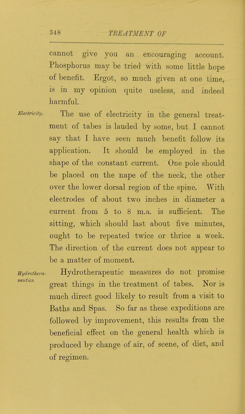 cannot give you an encouraging account. Phosphorus may be tried with some little hope of benefit. Ergot, so much given at one time, is in my opinion quite useless, and indeed harmful. Electricity. The usc of clcctricity in the general treat- ment of tabes is lauded by some, but I cannot say that I have seen much benefit follow its application. It should be employed in the shape of the constant current. One pole should be placed on the nape of the neck, the other over the lower dorsal region of the spine. With electrodes of about two inches in diameter a current from 5 to 8 m.a. is sulBBcient. The sitting, which should last about five minutes, ought to be repeated twice or thrice a week. The direction of the current does not appear to be a matter of moment. Hydrothera- Hydrotherapeutic measures do not promise mutics. gjga-(3 things in the treatment of tabes. Nor is much direct good likely to result from a visit to Baths and Spas. So far as these expeditions are followed by improvement, this results from the beneficial eff'ect on the general health which is produced by change of air, of scene, of diet, and of reejimen.