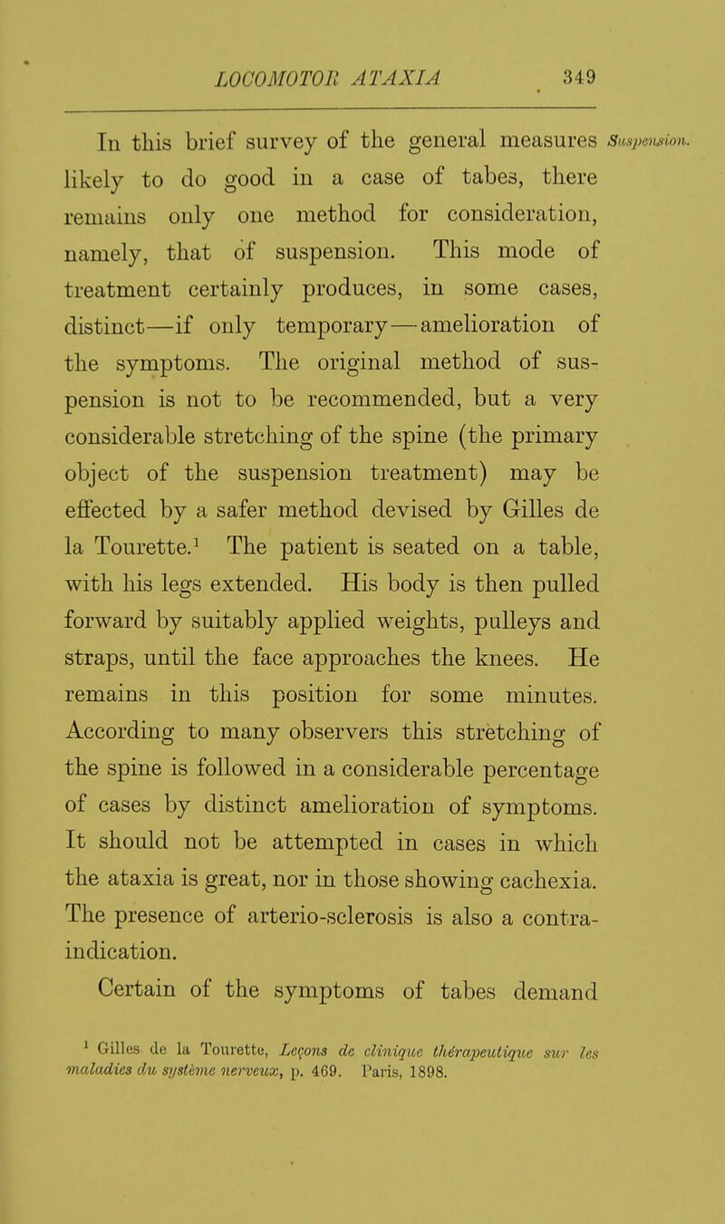 In this brief survey of the general measures Sunpewion. likely to do good in a case of tabes, there remains only one method for consideration, namely, that of suspension. This mode of treatment certainly produces, in some cases, distinct—if only temporary—amelioration of the symptoms. The original method of sus- pension is not to be recommended, but a very considerable stretching of the spine (the primary object of the suspension treatment) may be effected by a safer method devised by Gilles de la Tourette.^ The patient is seated on a table, with his legs extended. His body is then pulled forward by suitably applied weights, pulleys and straps, until the face approaches the knees. He remains in this position for some minutes. According to many observers this stretching of the spine is followed in a considerable percentage of cases by distinct amelioration of symptoms. It should not be attempted in cases in which the ataxia is great, nor in those showing cachexia. The presence of arterio-sclerosis is also a contra- indication. Certain of the symptoms of tabes demand ^ Gilles de la Tourette, Legons de dinique therapeutiqite sur Us maladies du systeme nerveux, p. 469. Paris, 1898.