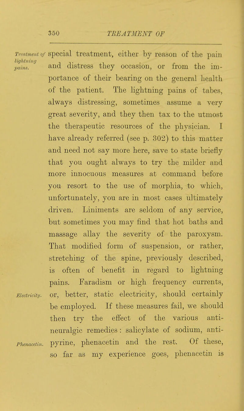 Treatment of Special treatment, either by reason of the pain lightning n t ^ains. '^nd distress they occasion, or from the im- portance of their bearing on the general health of the patient. The lightning pains of tabes, always distressing, sometimes assume a very great severity, and they then tax to the utmost the therapeutic resources of the physician. I have already referred (see p. 302) to this matter and need not say more here, save to state briefly that you ought always to try the milder and more innocuous measures at command before you resort to the use of morphia, to which, unfortunately, you are in most cases ultimately driven. Liniments are seldom of any service, but sometimes you may find that hot baths and massage allay the severity of the paroxysm. That modified form of suspension, or rather, stretching of the spine, previously described, is often of benefit in regard to lightning pains. Faradism or high frequency currents, or, better, static electricity, should certainly be employed. If these measures fail, we should then try the efiect of the various anti- neuralgic remedies : salicylate of sodium, anti- pyrine, phenacetin and the rest. Of these, so far as my experience goes, phenacetin is Electricity. Phenacetin.