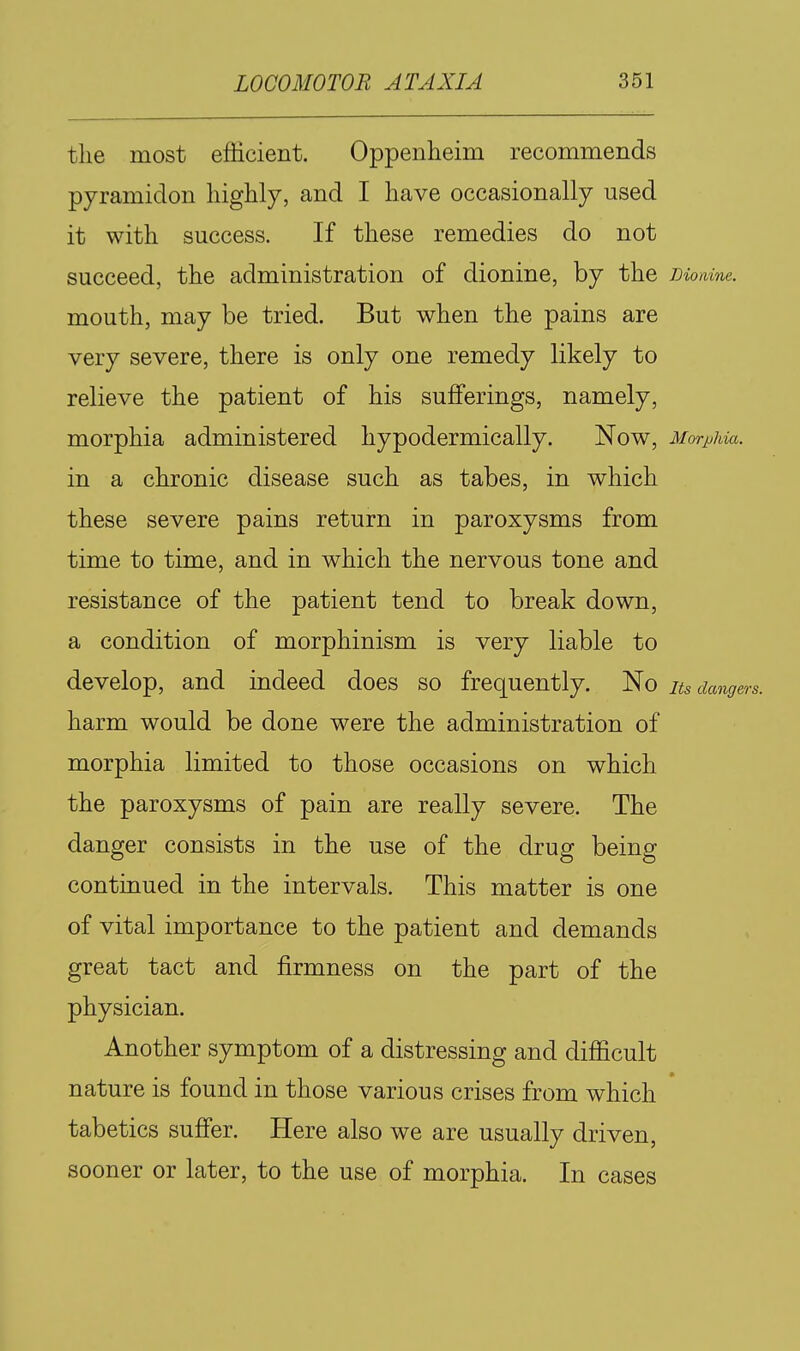 the most efficient. Oppenheim recommends pyramidon liighly, and I have occasionally used it with success. If these remedies do not succeed, the administration of dionine, by the moaine. mouth, may be tried. But when the pains are very severe, there is only one remedy likely to relieve the patient of his sufferings, namely, morphia administered hypodermically. Now, Morphia. in a chronic disease such as tabes, in which these severe pains return in paroxysms from time to time, and in which the nervous tone and resistance of the patient tend to break down, a condition of morphinism is very liable to develop, and indeed does so frequently. No its dangers. harm would be done were the administration of morphia limited to those occasions on which the paroxysms of pain are really severe. The danger consists in the use of the drug being continued in the intervals. This matter is one of vital importance to the patient and demands great tact and firmness on the part of the physician. Another symptom of a distressing and difficult nature is found in those various crises from which tabetics suffer. Here also we are usually driven, sooner or later, to the use of morphia. In cases