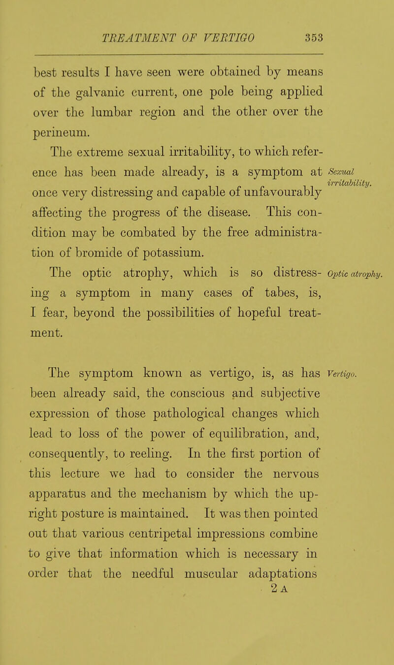 best results I have seen were obtained by means of the galvanic current, one pole being applied over the lumbar region and the other over the perineum. The extreme sexual irritability, to which refer- ence has been made already, is a symptom at Sexuai irritability. once very distressing and capable of unfavourably affecting the progress of the disease. This con- dition may be combated by the free administra- tion of bromide of potassium. The optic atrophy, which is so distress- Optic atrophy. ing a symptom in many cases of tabes, is, I fear, beyond the possibilities of hopeful treat- ment. The symptom known as vertigo, is, as has Vertigo. been already said, the conscious and subjective expression of those pathological changes which lead to loss of the power of equilibration, and, consequently, to reeling. In the first portion of this lecture we had to consider the nervous apparatus and the mechanism by which the up- right posture is maintained. It was then pointed out that various centripetal impressions combine to give that information which is necessary in order that the needful muscular adaptations . 2a