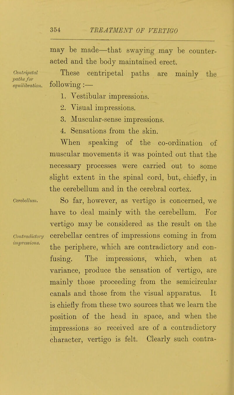 Centripetal paths for equilibration. Cerebellum. Contradictory impressions. may be made—that swaying may be counter- acted and the body maintained erect. These centripetal paths are mainly the following:— 1. Vestibular impressions. 2. Visual impressions. 3. Muscular-sense impressions. 4. Sensations from the skin. When speaking of the co-ordination of muscular movements it was pointed out that the necessary processes were carried out to some slight extent in the spinal cord, but, chiefly, in the cerebellum and in the cerebral cortex. So far, however, as vertigo is concerned, we have to deal mainly with the cerebellum. For vertigo may be considered as the result on the cerebellar centres of impressions coming in from the periphere, which are contradictory and con- fusing. The impressions, which, when at variance, produce the sensation of vertigo, are mainly those proceeding from the semicircular canals and those from the visual apparatus. It is chiefly from these two sources that we learn the position of the head in space, and when the impressions so received are of a contradictory character, vertigo is felt. Clearly such contra-