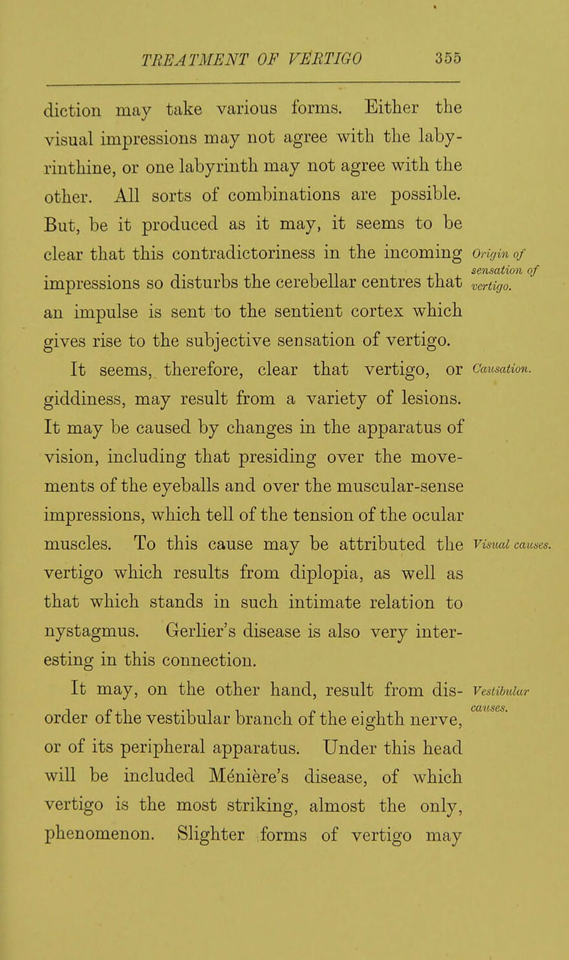 diction may take various forms. Either the visual impressions may not agree with the laby- rinthine, or one labyrinth may not agree with the other. All sorts of combinations are possible. But, be it produced as it may, it seems to be clear that this contradictoriness in the incoming Omjin of sensation of impressions so disturbs the cerebellar centres that vertigo. an impulse is sent to the sentient cortex which gives rise to the subjective sensation of vertigo. It seems, therefore, clear that vertigo, or GausaUon. giddiness, may result from a variety of lesions. It may be caused by changes in the apparatus of vision, including that presiding over the move- ments of the eyeballs and over the muscular-sense impressions, which tell of the tension of the ocular muscles. To this cause may be attributed the visual causes. vertigo which results from diplopia, as well as that which stands in such intimate relation to nystagmus. Gerlier's disease is also very inter- esting in this connection. It may, on the other hand, result from dis- Vestibular CCL'ltSGS order of the vestibular branch of the eighth nerve, or of its peripheral apparatus. Under this head will be included Meniere's disease, of which vertigo is the most striking, almost the only, phenomenon. Slighter forms of vertigo may