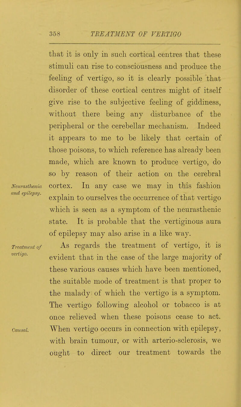 Neurastlienia and epilepsy. Treatment of vertigo. Causal. that it is only in such cortical centres that these stimuli can rise to consciousness and produce the feeling of vertigo, so it is clearly possible that disorder of these cortical centres might of itself give rise to the subjective feeling of giddiness, without there being any disturbance of the peripheral or the cerebellar mechanism. Indeed it appears to me to be likely that certain of those poisons, to which reference has already been made, which are known to produce vertigo, do so by reason of their action on the cerebral cortex. In any case we may in this fashion explain to ourselves the occurrence of that vertigo which is seen as a symptom of the neurasthenic state. It is probable that the vertiginous aura of epilepsy may also arise in a like way. As regards the treatment of vertigo, it is evident that in the case of the large majority of these various causes which have been mentioned, the suitable mode of treatment is that proper to the malady; of which the vertigo is a symptom. The vertigo following alcohol or tobacco is at once relieved when these poisons cease to act. When vertigo occurs in connection with epilepsy, with brain tumour, or with arterio-sclerosis, we ought to direct our treatment towards the