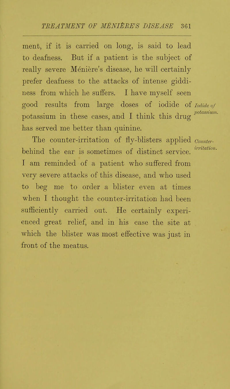 ment, if it is carried on long, is said to lead to deafness. But if a patient is the subject of really severe Meniere's disease, he will certainly prefer deafness to the attacks of intense giddi- ness from which he suffers. I have myself seen good results from large doses of iodide of iodide 0/ potassium m these cases, ana i think this drug has served me better than quinine. The counter-irritation of fly-blisters applied coimter- •I ^ • T j_i • r'Tj_'j_ • irritation. behind the ear is sometimes 01 distinct service. I am reminded of a patient who suffered from very severe attacks of this disease, and who used to beg me to order a blister even at times when I thought the counter-irritation had been sufficiently carried out. He certainly experi- enced great relief, and in his case the site at which the blister was most effective was just in front of the meatus.