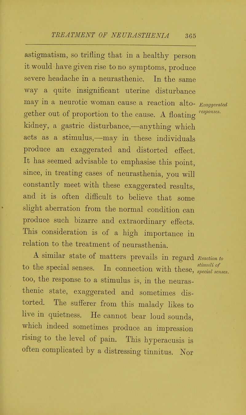 astigmatism, so trifling that in a healthy person it would have given rise to no symptoms, produce severe headache in a neurasthenic. In the same way a quite insignificant uterine disturbance may in a neurotic woman cause a reaction alto- Exaggerated gether out of proportion to the cause. A floating kidney, a gastric disturbance,—anything which acts as a stimulus,—may in these individuals produce an exaggerated and distorted efi'ect. It has seemed advisable to emphasise this point, since, in treating cases of neurasthenia, you will constantly meet with these exaggerated results, and it is often difiicult to believe that some slight aberration from the normal condition can produce such bizarre and extraordinary efiects. This consideration is of a high importance in relation to the treatment of neurasthenia. A similar state of matters prevails in regard Reaction to to the special senses. In connection with these, 1^'^ too, the response to a stimulus is, in the neuras- thenic state, exaggerated and sometimes dis- torted. The suflerer from this malady likes to live in quietness. He cannot bear loud sounds, which indeed sometimes produce an impression rising to the level of pain. This hyperacusis is often complicated by a distressing tinnitus. Nor senses.