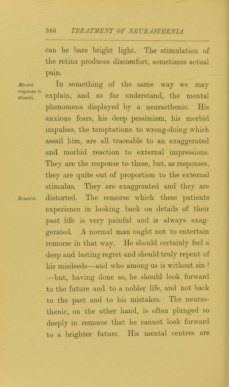 can he bare bright light. The stimulation of the retina produces discomfort, sometimes actual pain. Mental In something of the same way we may ltim7iM^^° explain, and so far understand, the mental phenomena displayed by a neurasthenic. His anxious fears, his deep pessimism, his morbid impulses, the temptations to wrong-doing which assail him, are all traceable to an exaggerated and morbid reaction to external impressions. They are the response to these, but, as responses, they are quite out of proportion to the external stimulus. They are exaggerated and they are Remorse, distorted. The remorse which these patients experience in looking back on details of their past life is very painful and is always exag- gerated. A normal man ought not to entertain remorse in that way. He should certainly feel a deep and lasting regret and should truly repent of his misdeeds—and who among us is without sin ? —but, having done so, he should look forward to the future and to a nobler life, and not back to the past and to his mistakes. The neuras- thenic, on the other hand, is often plunged so deeply in remorse that he cannot look forward to a brighter future. His mental centres are