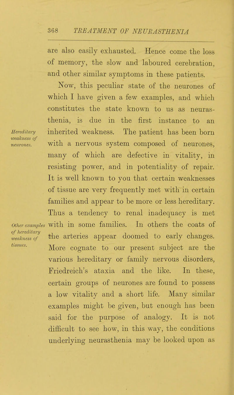 Hereditary weakness of neurones. are also easily exhausted. Hence come the loss of memory, the slow and laboured cerebration, and other similar symptoms in these patients. Now, this peculiar state of the neurones of which I have given a few examples, and which constitutes the state known to us as neuras- thenia, is due in the first instance to an inherited weakness. The patient has been born with a nervous system composed of neurones, many of which are defective in vitality, in resisting power, and in potentiality of repair. It is well known to you that certain weaknesses of tissue are very frequently met with in certain families and appear to be more or less hereditary. Thus a tendency to renal inadequacy is met other exam23les with in some families. In others the coats of of hereditary , • i -. , i i, weakness of tlic artcrics appear doomed to early changes. tissues. More cognate to our present subject are the various hereditary or family nervous disorders, Friedreich's ataxia and the like. In these, certain groups of neurones are found to possess a low vitality and a short life. Many similar examples might be given, but enough has been said for the purpose of analogy. It is not difficult to see how, in this way, the conditions underlying neurasthenia may be looked upon as