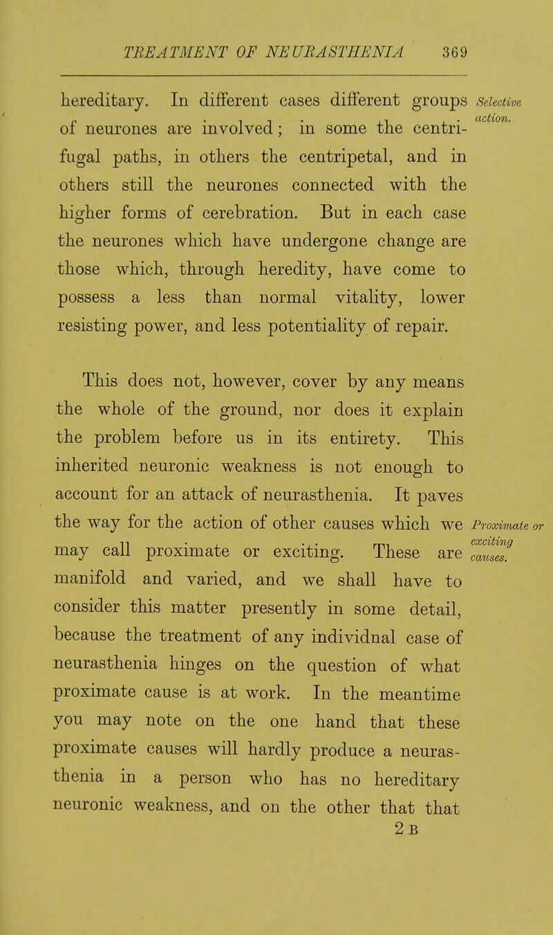 hereditary. In different cases different groups Selective „ . , , . ,, , . action. 01 neurones are involved; m some the centri- fugal paths, in others the centripetal, and in others still the neurones connected with the higher forms of cerebration. But in each case the neurones which have undergone change are those which, through heredity, have come to possess a less than normal vitality, lower resisting power, and less potentiality of repair. This does not, however, cover by any means the whole of the ground, nor does it explain the problem before us in its entirety. This inherited neuronic weakness is not enough to account for an attack of neurasthenia. It paves the way for the action of other causes which we Proximate or may call proximate or exciting. These are '^'^^'^ manifold and varied, and we shall have to consider this matter presently in some detail, because the treatment of any individual case of neurasthenia hinges on the question of what proximate cause is at work. In the meantime you may note on the one hand that these proximate causes will hardly produce a neuras- thenia in a person who has no hereditary neuronic weakness, and on the other that that 2b causes.