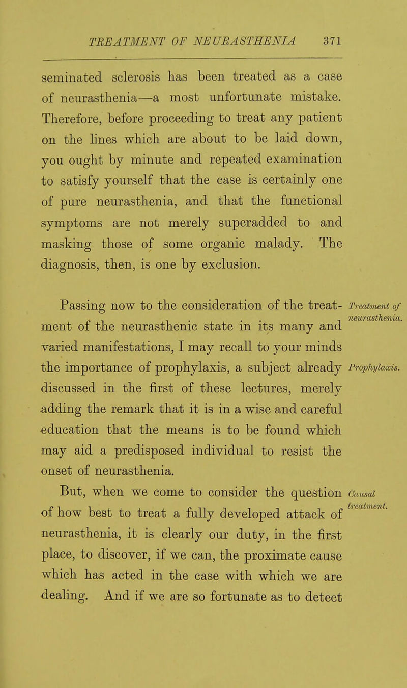 seminated sclerosis has been treated as a case of neurasthenia—a most unfortunate mistake. Therefore, before proceeding to treat any patient on the lines which are about to be laid down, you ought by minute and repeated examination to satisfy yourself that the case is certainly one of pure neurasthenia, and that the functional symptoms are not merely superadded to and masking those of some organic malady. The diagnosis, then, is one by exclusion. Passing now to the consideration of the treat- Treatment of ment of the neurasthenic state in its many and varied manifestations, I may recall to your minds the importance of prophylaxis, a subject already Prophylaxis. discussed in the first of these lectures, merely adding the remark that it is in a wise and careful •education that the means is to be found which may aid a predisposed individual to resist the onset of neurasthenia. But, when we come to consider the question Caused of how best to treat a fully developed attack of neurasthenia, it is clearly our duty, in the first place, to discover, if we can, the proximate cause which has acted in the case with which we are dealing. And if we are so fortunate as to detect