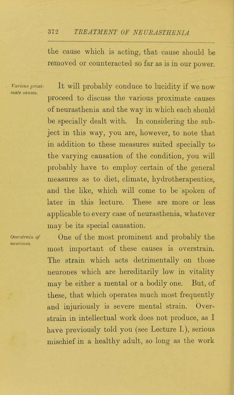 the cause which is acting, that cause should be removed or counteracted so far as is in our power. Various prood- It wiU probably conduce to lucidity if we now mate causes. proceed to discuss the various proximate causes of neurasthenia and the way in which each should be specially dealt with. In considering the sub- ject in this way, you are, however, to note that in addition to these measures suited specially to the varying causation of the condition, you will probably have to employ certain of the general measures as to diet, climate, hydrotherapeutics, and the like, which will come to be spoken of later in this lecture. These are more or less applicable to every case of neurasthenia, whatever may be its special causation. Overstrain of Quc of the most prominent and probably the neurones. most important of these causes is overstrain. The strain which acts detrimentally on those neurones which are hereditarily low in vitality may be either a mental or a bodily one. But, of these, that which operates much most frequently and injuriously is severe mental strain. Over- strain in intellectual work does not produce, as I have previously told you (see Lecture I.), serious, mischief in a healthy adult, so long as the work