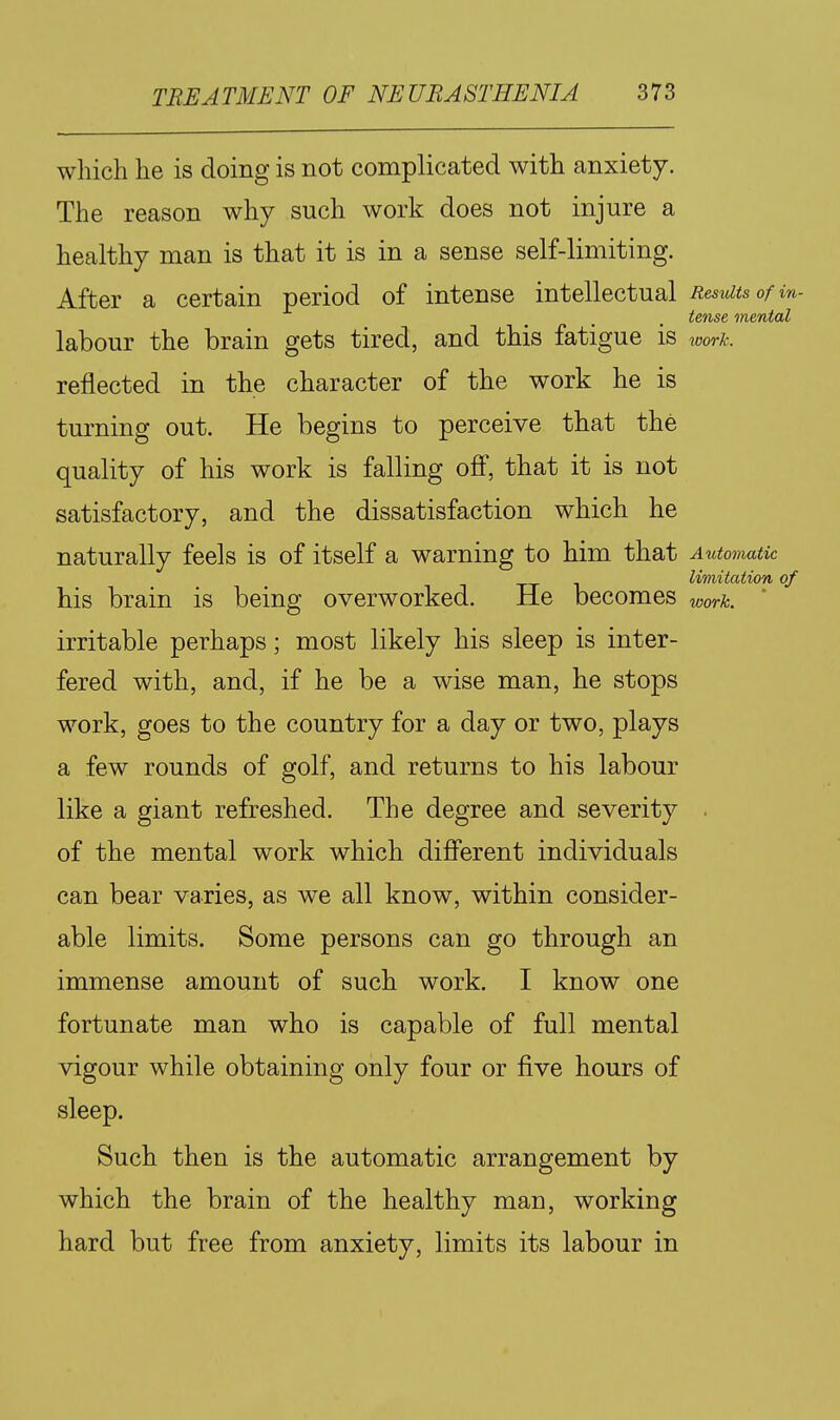 which he is doing is not complicated with anxiety. The reason why such work does not injure a healthy man is that it is in a sense self-limiting. After a certain period of intense intellectual Results of in- tense mental labour the brain gets tired, and this fatigue is work. reflected in the character of the work he is turning out. He begins to perceive that the quality of his work is falling off, that it is not satisfactory, and the dissatisfaction which he naturally feels is of itself a warning to him that Automatic limitation of his brain is being overworked. He becomes work. irritable perhaps; most likely his sleep is inter- fered with, and, if he be a wise man, he stops work, goes to the country for a day or two, plays a few rounds of golf, and returns to his labour like a giant refreshed. The degree and severity . of the mental work which difi'erent individuals can bear varies, as we all know, within consider- able limits. Some persons can go through an immense amount of such work. I know one fortunate man who is capable of full mental vigour while obtaining only four or five hours of sleep. Such then is the automatic arrangement by which the brain of the healthy man, working hard but free from anxiety, limits its labour in