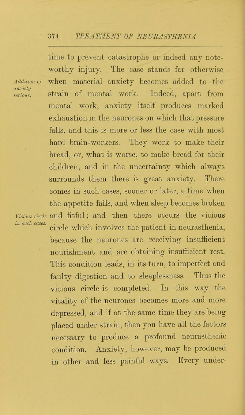 time to prevent catastrophe or indeed any note- worthy injury. The case stands far otherwise Addition 0/ when material anxiety becomes added to the serioui. Strain of mental work. Indeed, apart from mental work, anxiety itself produces marked exhaustion in the neurones on which that pressure falls, and this is more or less the case with most hard brain-workers. They work to make their bread, or, what is worse, to make bread for their children, and in the uncertainty which always surrounds them there is great anxiety. There comes in such cases, sooner or later, a time when the appetite fails, and when sleep becomes broken Vicious circle and fitful; and then there occurs the vicious im, such cases. -, ,•■ i • i_ • circle which involves the patient m neurasthenia, because the neurones are receiving insufficient nourishment and are obtaining insufficient rest. This condition leads, in its turn, to imperfect and faulty digestion and to sleeplessness. Thus the vicious circle is completed. In this way the vitality of the neurones becomes more and more depressed, and if at the same time they are being placed under strain, then you have all the factors necessary to produce a profound neurasthenic condition. Anxiety, however, may be produced in other and less painful ways. Every under-