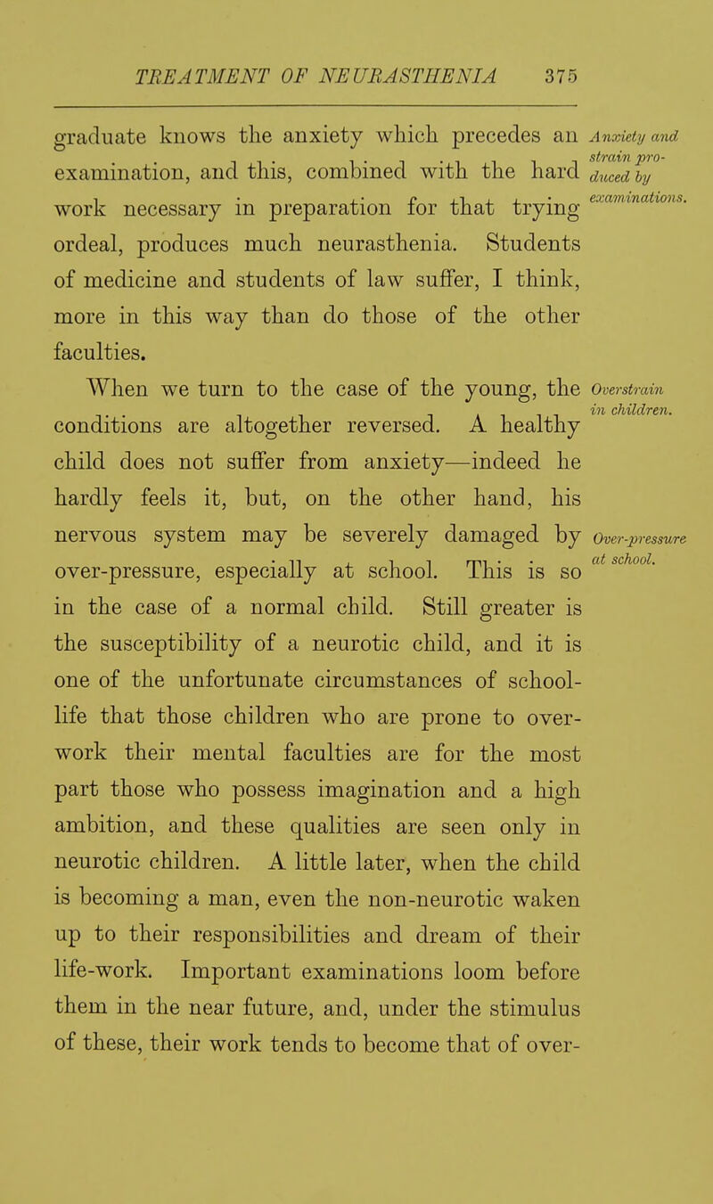 graduate knows the anxiety which precedes an Anxiety and 1. T •11 1 1 strain pro- examination, and this, combined with the hard duced by 1 • X- r xT- J. J. • examinations. work necessary m preparation lor that trying ordeal, produces much neurasthenia. Students of medicine and students of law suffer, I think, more in this way than do those of the other faculties. When we turn to the case of the young, the Overstrain m children. conditions are altogether reversed. A healthy child does not suffer from anxiety—indeed he hardly feels it, but, on the other hand, his nervous system may be severely damaged by Over-pressure • n , IT rrii • • O't school. over-pressure, especially at school, ihis is so in the case of a normal child. Still greater is the susceptibility of a neurotic child, and it is one of the unfortunate circumstances of school- life that those children who are prone to over- work their mental faculties are for the most part those who possess imagination and a high ambition, and these qualities are seen only in neurotic children. A little later, when the child is becoming a man, even the non-neurotic waken up to their responsibilities and dream of their life-work. Important examinations loom before them in the near future, and, under the stimulus of these, their work tends to become that of over-