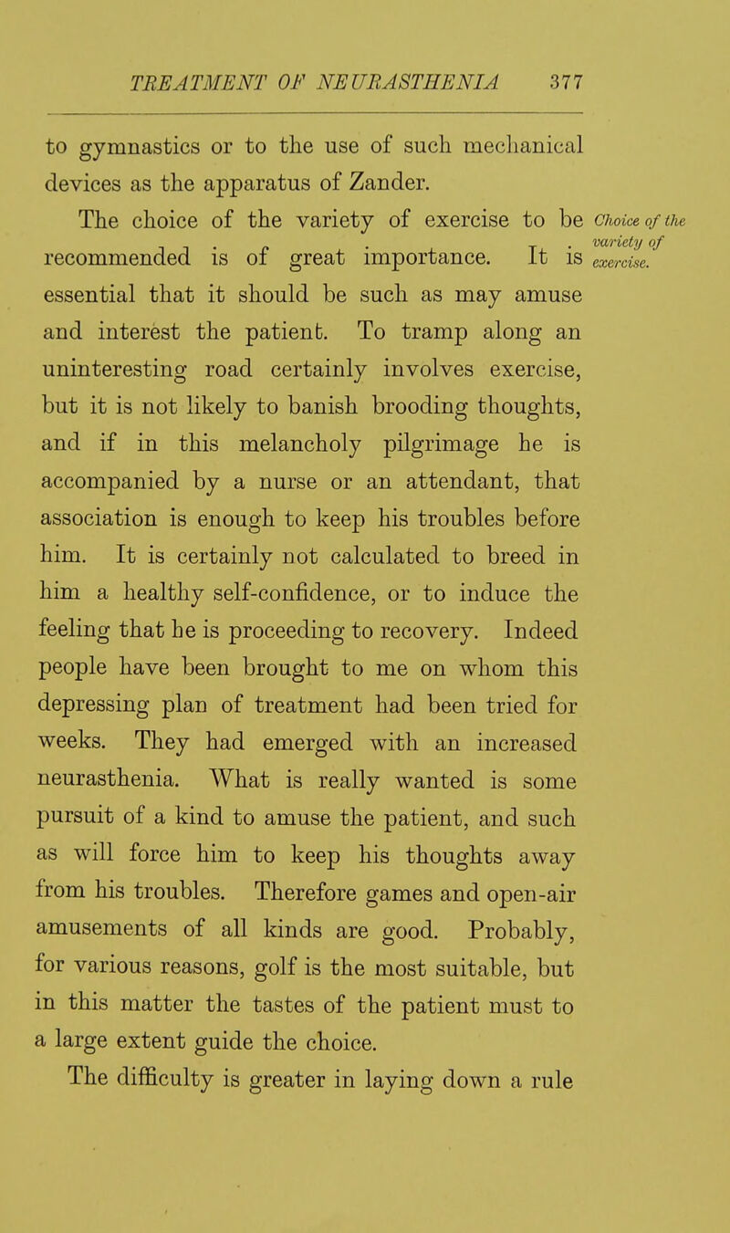 to gymnastics or to the use of such mechanical devices as the apparatus of Zander. The choice of the variety of exercise to be choice of the . . . variety of recommended is oi great importance. it is exercise. essential that it should be such as may amuse and interest the patient. To tramp along an uninteresting road certainly involves exercise, but it is not likely to banish brooding thoughts, and if in this melancholy pilgrimage he is accompanied by a nurse or an attendant, that association is enough to keep his troubles before him. It is certainly not calculated to breed in him a healthy self-confidence, or to induce the feeling that he is proceeding to recovery. Indeed people have been brought to me on whom this depressing plan of treatment had been tried for weeks. They had emerged with an increased neurasthenia. What is really wanted is some pursuit of a kind to amuse the patient, and such as will force him to keep his thoughts away from his troubles. Therefore games and open-air amusements of all kinds are good. Probably, for various reasons, golf is the most suitable, but in this matter the tastes of the patient must to a large extent guide the choice. The difficulty is greater in laying down a rule