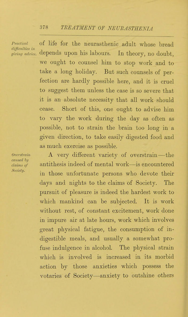 Practical of life fof the neurasthenic adult whose bread difficulties in giving advice, depends upon his labours. In theory, no doubt, we ought to counsel him to stop work and to take a long holiday. But such counsels of per- fection are hardly possible here, and it is cruel to suggest them unless the case is so severe that it is an absolute necessity that all work should cease. Short of this, one ought to advise him to vary the work during the day as often as possible, not to strain the brain too long in a given direction, to take easily digested food and as much exercise as possible. Overstrain A vcry different variety of overstrain—the caused by claims of antithesis indeed of mental work—is encountered Society. those unfortunatc persons who devote their days and nights to the claims of Society. The pursuit of pleasure is indeed the hardest work to which mankind can be subjected. It is work without rest, of constant excitement, work done in impure air at late hours, work which involves great physical fatigue, the consumption of in- digestible meals, and usually a somewhat pro- fuse indulgence in alcohol. The physical strain which is involved is increased in its morbid action by those anxieties which possess the votaries of Society—-anxiety to outshine others