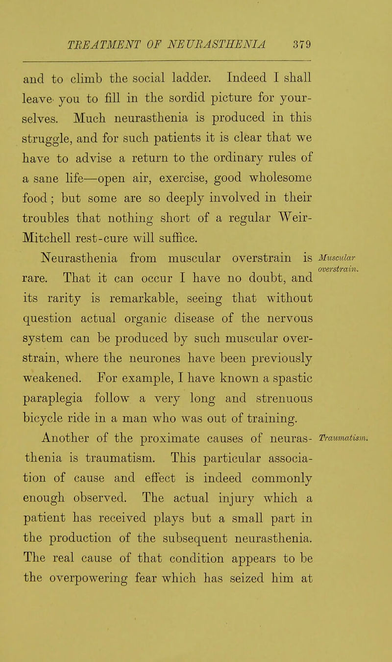 aud to climb the social ladder. Indeed I shall leave' you to fill in the sordid picture for your- selves. Much neurasthenia is produced in this struggle, and for such patients it is clear that we have to advise a return to the ordinary rules of a sane life—open air, exercise, good wholesome food; but some are so deeply involved in their troubles that nothing short of a regular Weir- Mitchell rest-cure will suffice. Neurasthenia from muscular overstrain is Muscular overstrain. rare. That it can occur I have no doubt, and its rarity is remarkable, seeing that without question actual organic disease of the nervous system can be produced by such muscular over- strain, where the neurones have been previously weakened. For example, I have known a spastic paraplegia follow a very long and strenuous bicycle ride in a man who was out of training. Another of the proximate causes of neuras- Traumatism. thenia is traumatism. This particular associa- tion of cause and effect is indeed commonly enough observed. The actual injury which a patient has received plays but a small part in the production of the subsequent neurasthenia. The real cause of that condition appears to be the overpowering fear which has seized him at