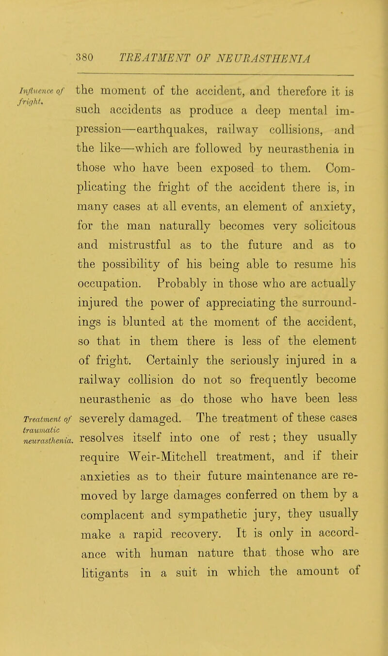 Influence of the moment of the accident, and therefore it is fright. such accidents as produce a deep mental im- pression—earthquakes, railway collisions, and the like—which are followed by neurasthenia in those who have been exposed to them. Com- plicating the fright of the accident there is, in many cases at all events, an element of anxiety, for the man naturally becomes very solicitous and mistrustful as to the future and as to the possibility of his being able to resume his occupation. Probably in those who are actually injured the power of appreciating the surround- ings is blunted at the moment of the accident, so that in them there is less of the element of fright. Certainly the seriously injured in a railway collision do not so frequently become neurasthenic as do those who have been less Treatment of Severely damaged. The treatment of these cases mur^thenia. rcsolvcs it Self iuto onc of rcst; they usually require Weir-Mitchell treatment, and if their anxieties as to their future maintenance are re- moved by large damages conferred on them by a complacent and sympathetic jury, they usually make a rapid recovery. It is only in accord- ance with human nature that those who are litio-ants in a suit in which the amount of