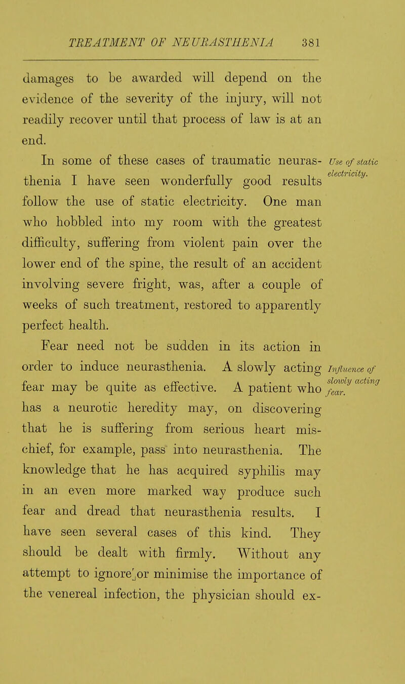 damages to be awarded will depend on the evidence of the severity of the injury, will not readily recover until that process of law is at an end. In some of these cases of traumatic neuras- use of static thenia I have seen wonderfully good results follow the use of static electricity. One man who hobbled into my room with the greatest difficulty, suffering from violent pain over the lower end of the spine, the result of an accident involving severe fright, was, after a couple of weeks of such treatment, restored to apparently perfect health. Fear need not be sudden in its action in order to induce neurasthenia. A slowly acting Tnjimnce of n 1 •, re A.'.T sloioly acting tear may be quite as eliective. A patient who fear. has a neurotic heredity may, on discovering that he is suffering from serious heart mis- chief, for example, pass into neurasthenia. The knowledge that he has acquired syphilis may in an even more marked way produce such fear and dread that neurasthenia results. I have seen several cases of this kind. They should be dealt with firmly. Without any attempt to ignore^or minimise the importance of the venereal infection, the physician should ex-