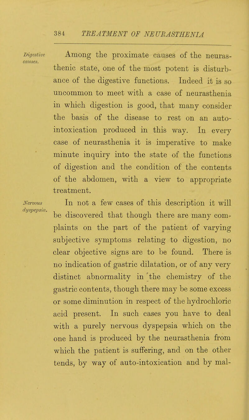 Digestive Among the proximate causes of the neuras- causes. thenic state, one of the most potent is disturb- ance of the digestive functions. Indeed it is so uncommon to meet with a case of neurasthenia in which digestion is good, that many consider the basis of the disease to rest on an auto- intoxication produced in this way. In every case of neurasthenia it is imperative to make minute inquiry into the state of the functions of digestion and the condition of the contents of the abdomen, with a view to appropriate treatment. Nervms In uot a fcw cascs of this description it will '^'^'^ be discovered that though there are many com- plaints on the part of the patient of varying subjective symptoms relating to digestion, no clear objective signs are to be found. There is no indication of gastric dilatation, or of any very distinct abnormality in 'the chemistry of the gastric contents, though there may be some excess or some diminution in respect of the hydrochloric acid present. In such cases you have to deal with a purely nervous dyspepsia which on the one hand is produced by the neurasthenia from which the patient is suffering, and on the other tends, by way of auto-intoxication and by mal-