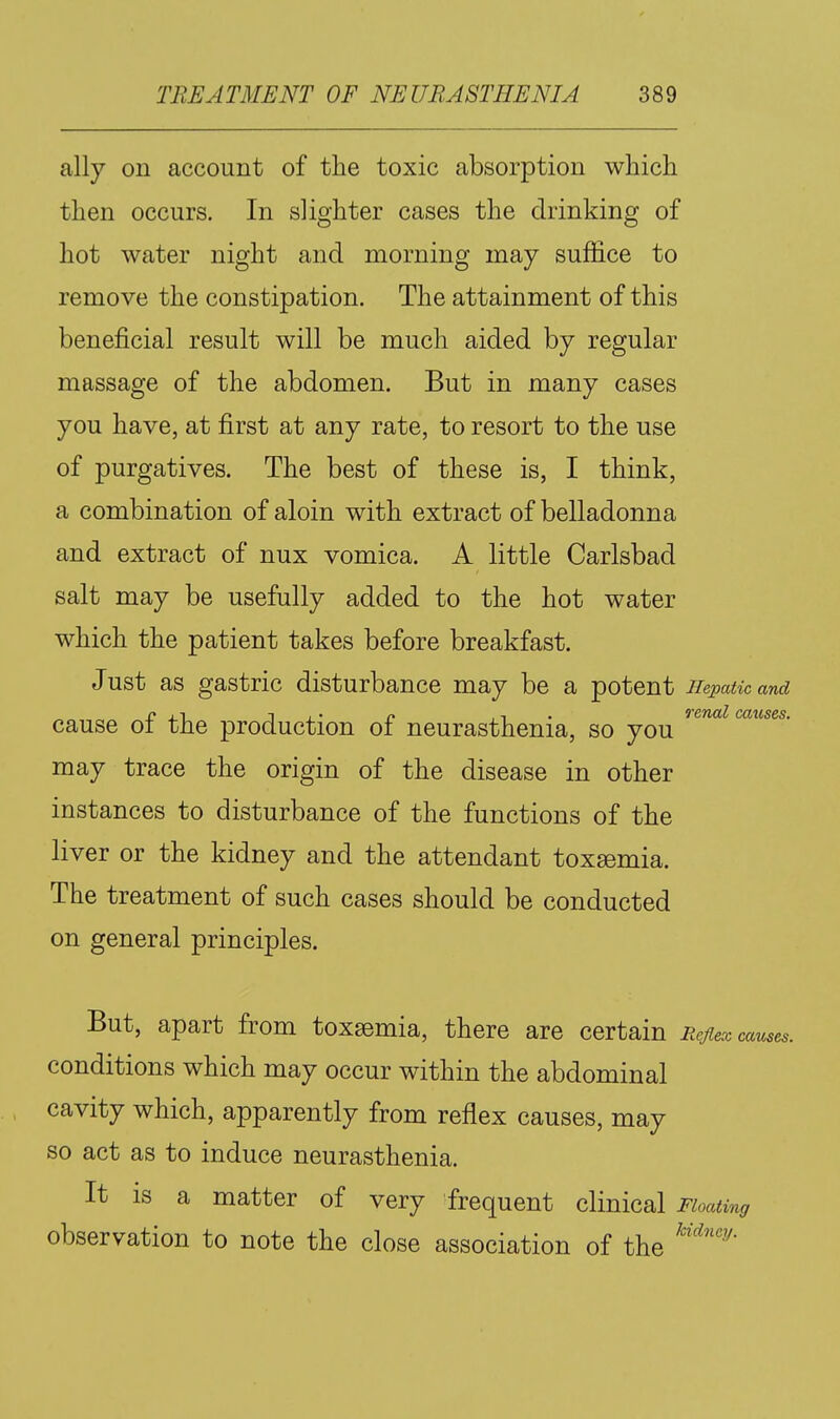 ally on account of the toxic absorption which then occurs. In slighter cases the drinking of hot water night and morning may suffice to remove the constipation. The attainment of this beneficial result will be much aided by regular massage of the abdomen. But in many cases you have, at first at any rate, to resort to the use of purgatives. The best of these is, I think, a combination of aloin with extract of belladonna and extract of nux vomica. A little Carlsbad salt may be usefully added to the hot water which the patient takes before breakfast. Just as gastric disturbance may be a potent Hepatic and cause of the production of neurasthenia, so you '^^'^'^ may trace the origin of the disease in other instances to disturbance of the functions of the liver or the kidney and the attendant toxgemia. The treatment of such cases should be conducted on general principles. But, apart from toxaemia, there are certain Eejiex causes. conditions which may occur within the abdominal cavity which, apparently from reflex causes, may so act as to induce neurasthenia. It IS a matter of very frequent clinical Floating observation to note the close association of the