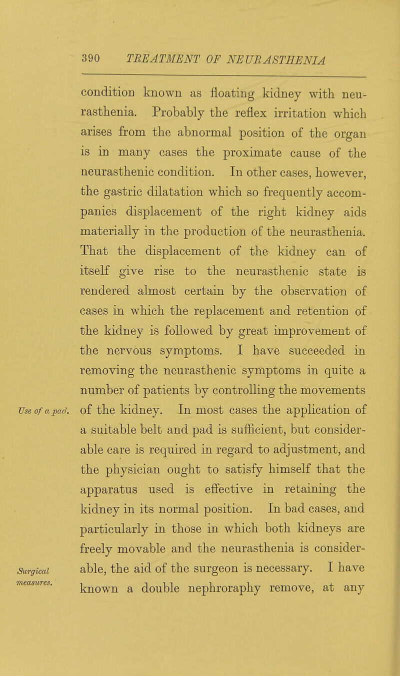 conditioD known as floating kidney with neu- rasthenia. Probably the reflex irritation which arises from the abnormal position of the organ is in many cases the proximate cause of the neurasthenic condition. In other cases, however, the gastric dilatation which so frequently accom- panies displacement of the right kidney aids materially in the production of the neurasthenia. That the displacement of the kidney can of itself give rise to the neurasthenic state is rendered almost certain by the observation of cases in which the replacement and retention of the kidney is followed by great improvement of the nervous symptoms. I have succeeded in removing the neurasthenic symptoms in quite a number of patients by controlling the movements Use of a pad. of the kidney. In most cases the application of a suitable belt and pad is sufficient, but consider- able care is required in regard to adjustment, and the physician ought to satisfy himself that the apparatus used is effective in retaining the kidney in its normal position. In bad cases, and particularly in those in which both kidneys are freely movable and the neurasthenia is consider- Surgicai able, the aid of the surgeon is necessary. I have measures. j^^owu a doublc ucphroraphy remove, at any