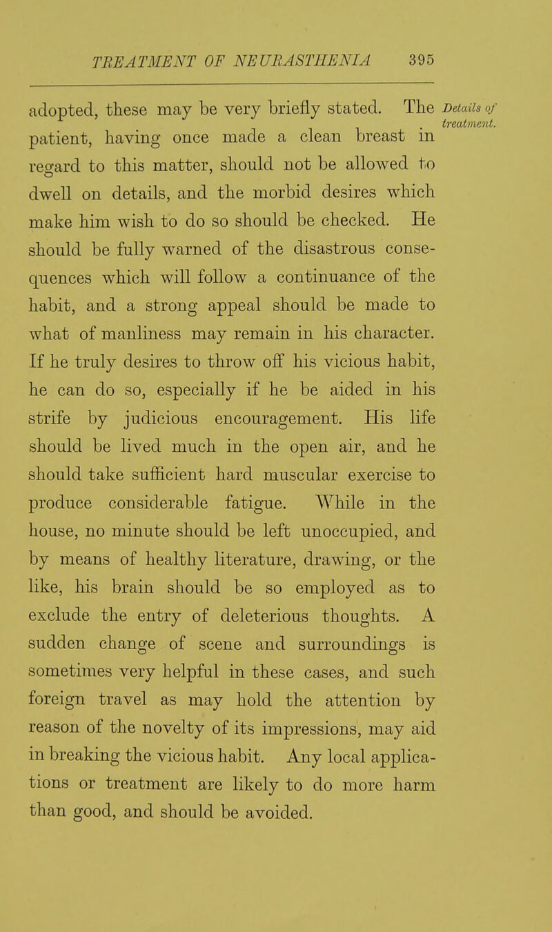 adopted, these may be very briefly stated. The DetaUs of treatment. patient, having once made a clean breast m veo-ard to this matter, should not be allowed to dwell on details, and the morbid desires which make him wish to do so should be checked. He should be fully warned of the disastrous conse- quences which will follow a continuance of the habit, and a strong appeal should be made to what of manliness may remain in his character. If he truly desires to throw off his vicious habit, he can do so, especially if he be aided in his strife by judicious encouragement. His life should be lived much in the open air, and he should take sufficient hard muscular exercise to produce considerable fatigue. While in the house, no minute should be left unoccupied, and by means of healthy literature, drawing, or the like, his brain should be so employed as to exclude the entry of deleterious thoughts. A sudden change of scene and surroundings is sometimes very helpful in these cases, and such foreign travel as may hold the attention by reason of the novelty of its impressions, may aid in breaking the vicious habit. Any local applica- tions or treatment are likely to do more harm than good, and should be avoided.