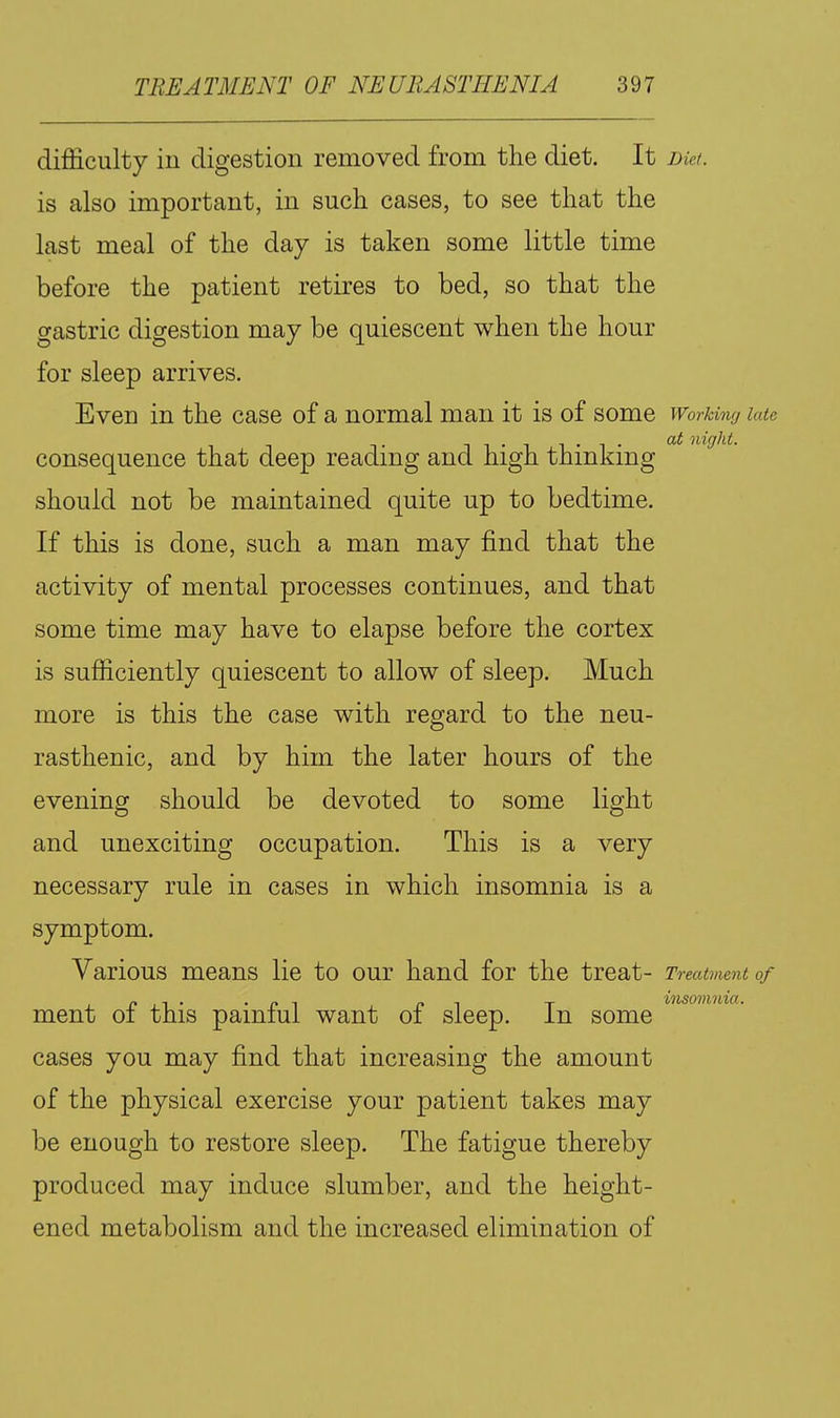 difficulty ill digestion removed from the diet. It nkt. is also important, in such cases, to see that the last meal of the day is taken some little time before the patient retires to bed, so that the gastric digestion may be quiescent when the hour for sleep arrives. Even in the case of a normal man it is of some Working lau 1 1 • 1 1 • 1 • niglit. consequence that deep reading and high thinking should not be maintained quite up to bedtime. If this is done, such a man may find that the activity of mental processes continues, and that some time may have to elapse before the cortex is sufficiently quiescent to allow of sleep. Much more is this the case with regard to the neu- rasthenic, and by him the later hours of the evening should be devoted to some light and unexciting occupation. This is a very necessary rule in cases in which insomnia is a symptom. Various means lie to our hand for the treat- Treatment of ment of this painful want of sleep. In some cases you may find that increasing the amount of the physical exercise your patient takes may be enough to restore sleep. The fatigue thereby produced may induce slumber, and the height- ened metabolism and the increased elimination of msomma.