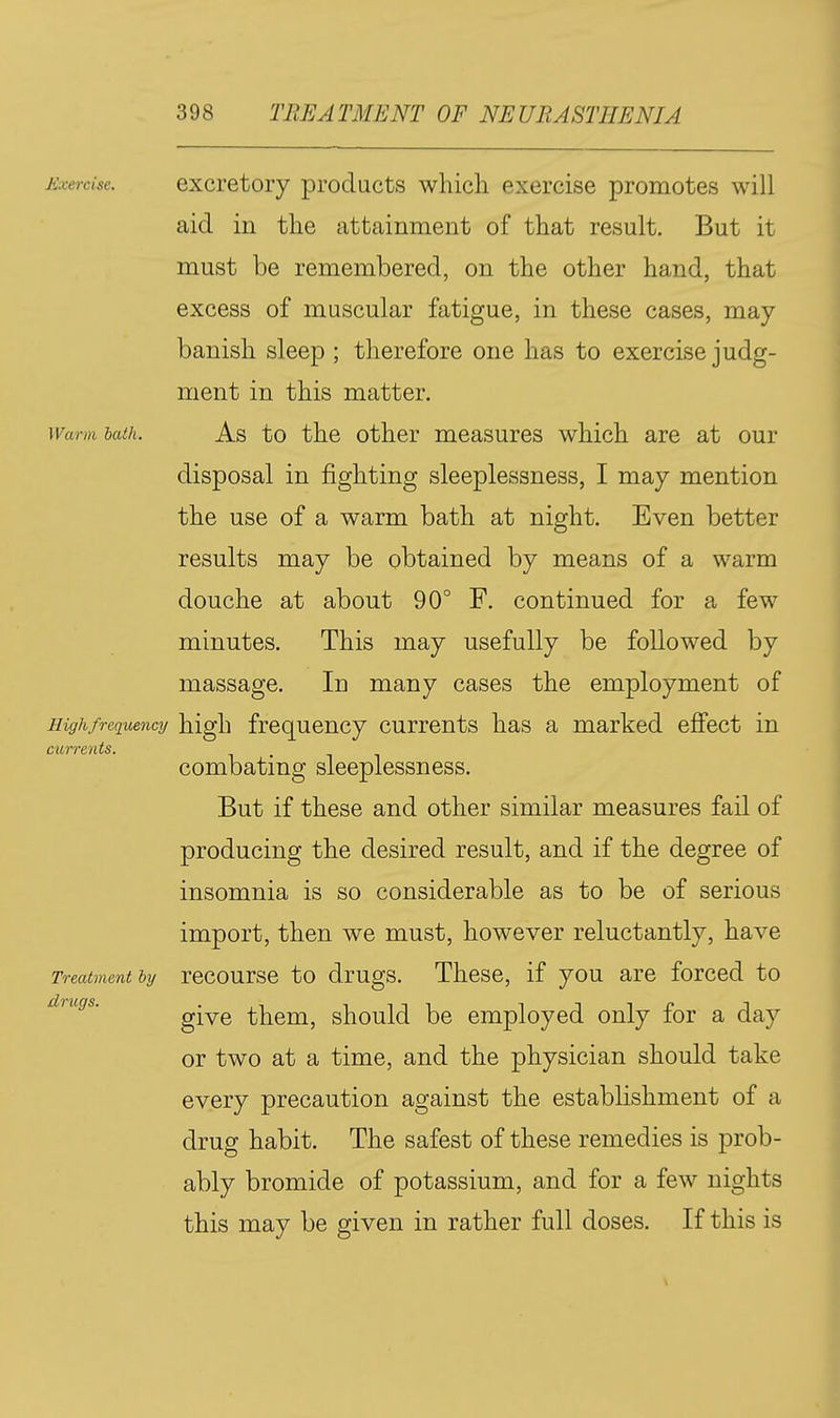 Exercise. exci'etory products which exercise promotes will aid in the attainment of that result. But it must be remembered, on the other hand, that excess of muscular fatigue, in these cases, may- banish sleep ; therefore one has to exercise judg- ment in this matter. Warm bath. As to the othcr measurcs which are at our disposal in fighting sleeplessness, I may mention the use of a warm bath at night. Even better results may be obtained by means of a warm douche at about 90° F. continued for a few minutes. This may usefully be followed by massage. In many cases the employment of Highfrequency high frequency currents has a marked effect in currents. . combating sleeplessness. But if these and other similar measures fail of producing the desired result, and if the degree of insomnia is so considerable as to be of serious import, then we must, however reluctantly, have Treatment hy rccoursc to drugs. Thcsc, if you are forced to give them, should be employed only for a day or two at a time, and the physician should take every precaution against the establishment of a drug habit. The safest of these remedies is prob- ably bromide of potassium, and for a few nights this may be given in rather full doses. If this is drugs.