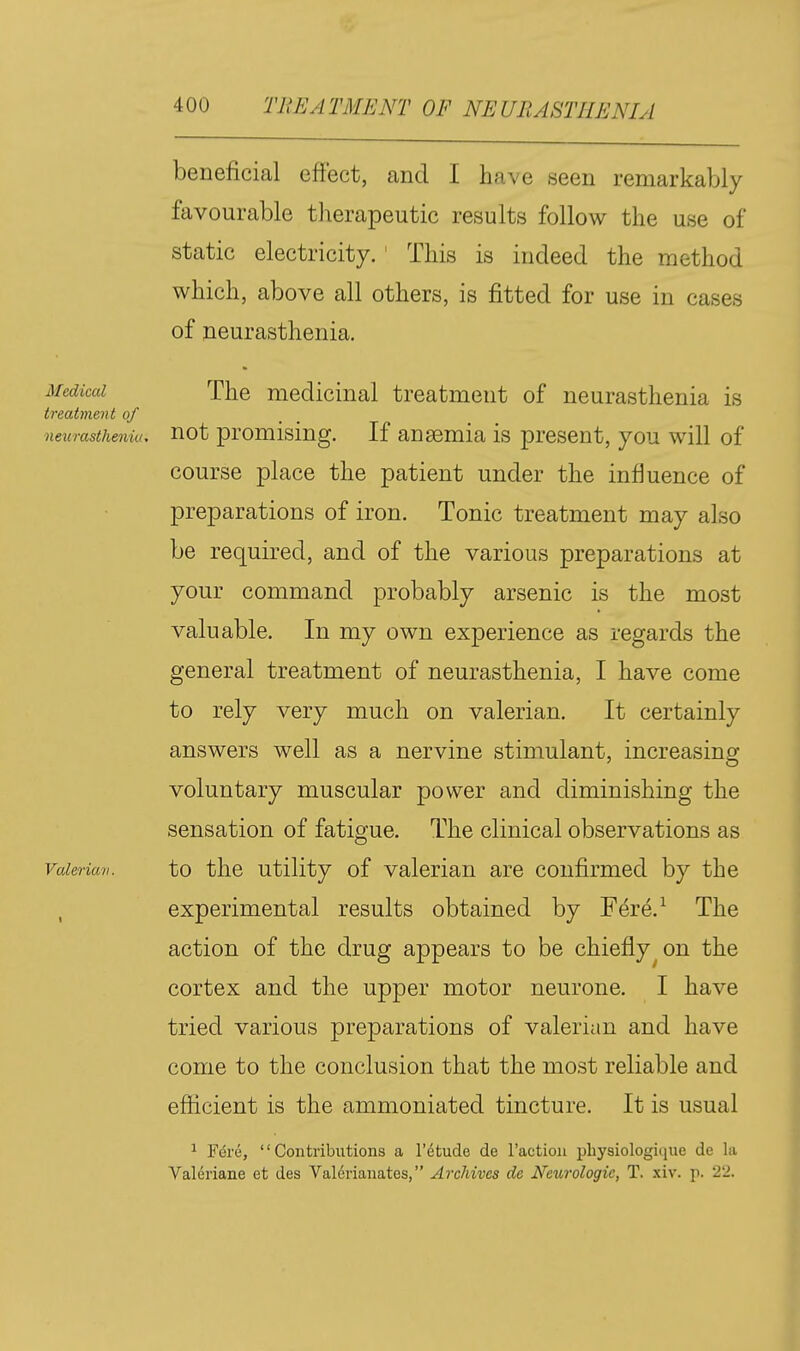 beneficial effect, and I have seen remarkably favourable therapeutic results follow the use of static electricity.' This is indeed the method which, above all others, is fitted for use in cases of neurasthenia. Medical The medicinal treatment of neurasthenia is treatment of neurasthenia, not promising. If ansemia is present, you will of course place the patient under the influence of preparations of iron. Tonic treatment may also be required, and of the various preparations at your command probably arsenic is the most valuable. In my own experience as regards the general treatment of neurasthenia, I have come to rely very much on valerian. It certainly answers well as a nervine stimulant, increasing voluntary muscular power and diminishing the sensation of fatigue. The clinical observations as Valerian. to tlic Utility of Valerian are confirmed by the , experimental results obtained by Fere.^ The action of the drug appears to be chiefly^ on the cortex and the upper motor neurone. I have tried various preparations of valerian and have come to the conclusion that the most reliable and efficient is the ammoniated tincture. It is usual 1 Fdre, Contributions a I'^tude de ractioii physiologiiiue de la Valeriane et des Val6rianates, Archives de Neurologic, T. xiv. p. 22.