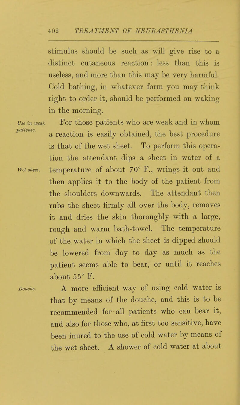 stimulus should be such as will give rise to a distinct cutaneous reaction: less than this is useless, and more than this may be very harmful. Cold bathing, in whatever form you may think right to order it, should be performed on waking in the morning. Use in weak For those patients who are weak and in whom patients. ^ reaction is easily obtained, the best procedure is that of the wet sheet. To perform this opera- tion the attendant dips a sheet in water of a Wet sheet, temperature of about 70° F., wrings it out and then applies it to the body of the patient from the shoulders downwards. The attendant then rubs the sheet firmly all over the body, removes it and dries the skin thoroughly with a large, rough and warm bath-towel. The temperature of the water in which the sheet is dipped should be lowered from day to day as much as the patient seems able to bear, or until it reaches about 55° F. Douche. A more efficient way of using cold water is that by means of the douche, and this is to be recommended for all patients who can bear it, and also for those who, at first too sensitive, have been inured to the use of cold water by means of the wet sheet. A shower of cold water at about