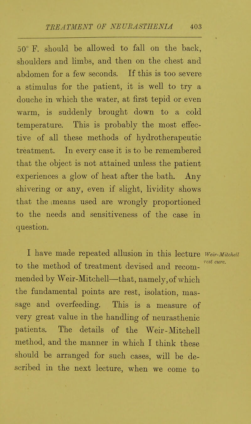 50^ F. should be allowed to fall on the back, shoulders and limbs, and then on the chest and abdomen for a few seconds. If this is too severe a stimulus for the patient, it is well to try a douche in which the water, at first tepid or even warm, is suddenly brought down to a cold temperature. This is probably the most effec- tive of all these methods of hydrotherapeutic treatment. In every case it is to be remembered that the object is not attained unless the patient experiences a glow of heat after the bath. Any shivering or any, even if slight, lividity shows that the imeans used are wrongly proportioned to the needs and sensitiveness of the case in question. I have made repeated allusion in this lecture weir-MitcMi to the method of treatment devised and recom- '^^^ mended by Weir-Mitchell—that, namely, of which the fundamental points are rest, isolation, mas- sage and overfeeding. This is a measure of very great value in the handling of neurasthenic patients. The details of the Weir-Mitchell method, and the manner in which I think these should be arranged for such cases, will be de- scribed in the next lecture, when we come to
