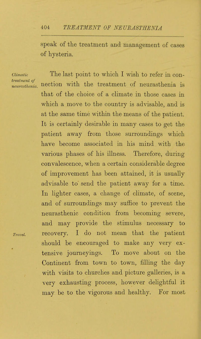 speak of the treatment and management of cases of hysteria. Climatic The last point to which I wish to refer in con- neurasthenia, ncction with the treatment of neurasthenia is that of the choice of a climate in those cases in which a move to the country is advisable, and is at the same time within the means of the patient. It is certainly desirable in many cases to get the patient away from those surroundings which have become associated in his mind with the various phases of his illness. Therefore, during convalescence, when a certain considerable degree of improvement has been attained, it is usually advisable to* send the patient away for a time. In lighter cases, a change of climate, of scene, and of surroundings may suffice to prevent the neurasthenic condition from becoming severe, and may provide the stimulus necessary to Travd. rccovcry. I do not mean that the patient should be encouraged to make any very ex- tensive journeyings. To move about on the Continent from town to town, filling the day ^ with visits to churches and picture galleries, is a very exhausting process, however delightful it may be to the vigorous and healthy. For most