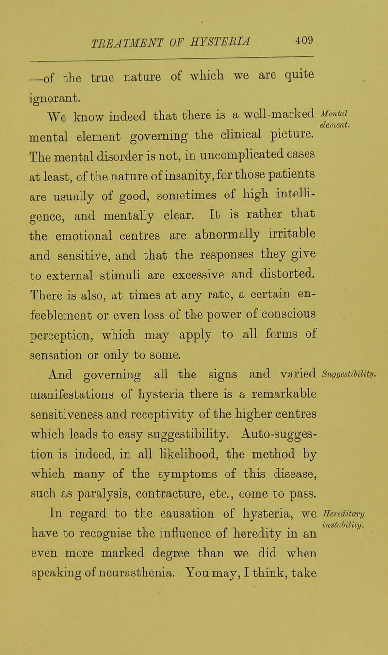 of tlie true nature of which we are quite iornorant. We know indeed that there is a well-marked Mental element. mental element governing the clinical picture. The mental disorder is not, in uncomplicated cases at least, of the nature of insanity, for those patients are usually of good, sometimes of high intelli- gence, and mentally clear. It is rather that the emotional centres are abnormally irritable and sensitive, and that the responses they give to external stimuli are excessive and distorted. There is also, at times at any rate, a certain en- feeblement or even loss of the power of conscious perception, which may apply to all forms of sensation or only to some. And governing all the signs and varied Suggestibility. manifestations of hysteria there is a remarkable sensitiveness and receptivity of the higher centres which leads to easy suggestibility. Auto-sugges- tion is indeed, in all likelihood, the method by which many of the symptoms of this disease, such as paralysis, contracture, etc., come to pass. In regard to the causation of hysteria, we Hereditary . . /.IT- instability. have to recognise the influence of heredity m an even more marked degree than we did when speaking of neurasthenia. You may, I think, take