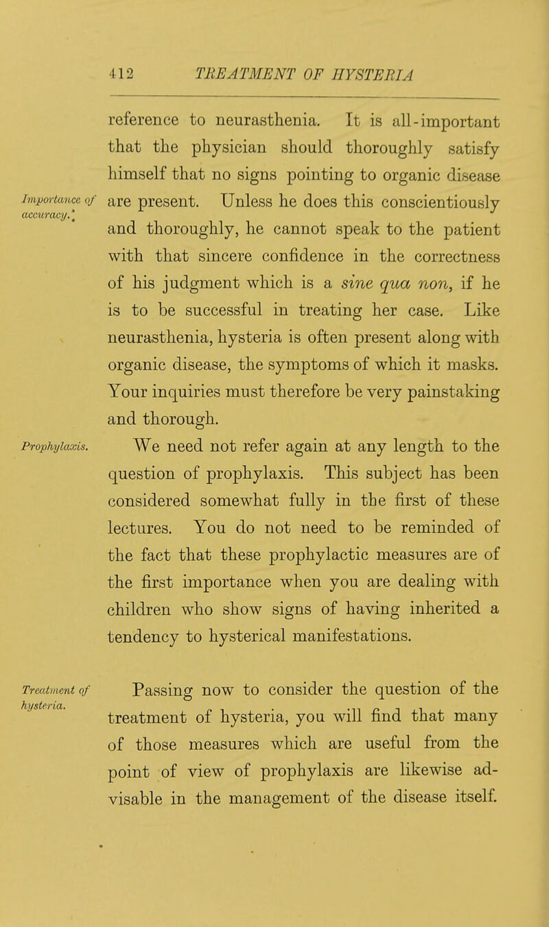 reference to neurasthenia. It is all-important that the physician should thoroughly satisfy himself that no signs pointing to organic disease impmiancc of are present. Unless he does this conscientiously accuracy.\ and thoroughly, he cannot speak to the patient with that sincere confidence in the correctness of his judgment which is a sine qua non, if he is to be successful in treating her case. Like neurasthenia, hysteria is often present along with organic disease, the symptoms of which it masks. Your inquiries must therefore be very painstaking and thorough. Prophylaxis. We need not refer again at any length to the question of prophylaxis. This subject has been considered somewhat fully in the first of these lectures. You do not need to be reminded of the fact that these prophylactic measures are of the first importance when you are dealing with children who show signs of having inherited a tendency to hysterical manifestations. Passing now to consider the question of the treatment of hysteria, you will find that many of those measures which are useful from the point of view of prophylaxis are likewise ad- visable in the management of the disease itself. Treatment of hysteria.