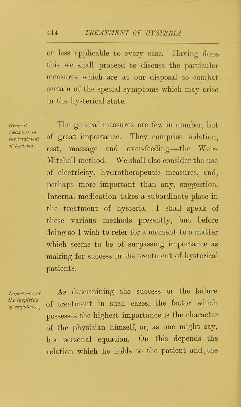 or less applicable to every case. Having done this we shall proceed to discuss the particular measures which are at our disposal to combat certain of the special symptoms which may arise in the hysterical state. General measures in ilie treatvient of hysteria. The general measures are few in number, but of great importance. They comprise isolation, rest, massage and over-feeding—the Weir- Mitchell method. We shall also consider the use of electricity, hydrotherapeutic measures, and, perhaps more important than any, suggestion. Internal medication takes a subordinate place in the treatment of hysteria. I shall speak of these various methods presently, but before doing so I wish to refer for a moment to a matter which seems to be of surpassing importance as making for success in the treatment of hysterical patients. Importance of As determining the success or the failure ^of cZfidence.\ treatment in such cases, the factor which possesses the highest importance is the character of the physician himself, or, as one might say, his personal equation. On this depends the relation which he holds to the patient and,the