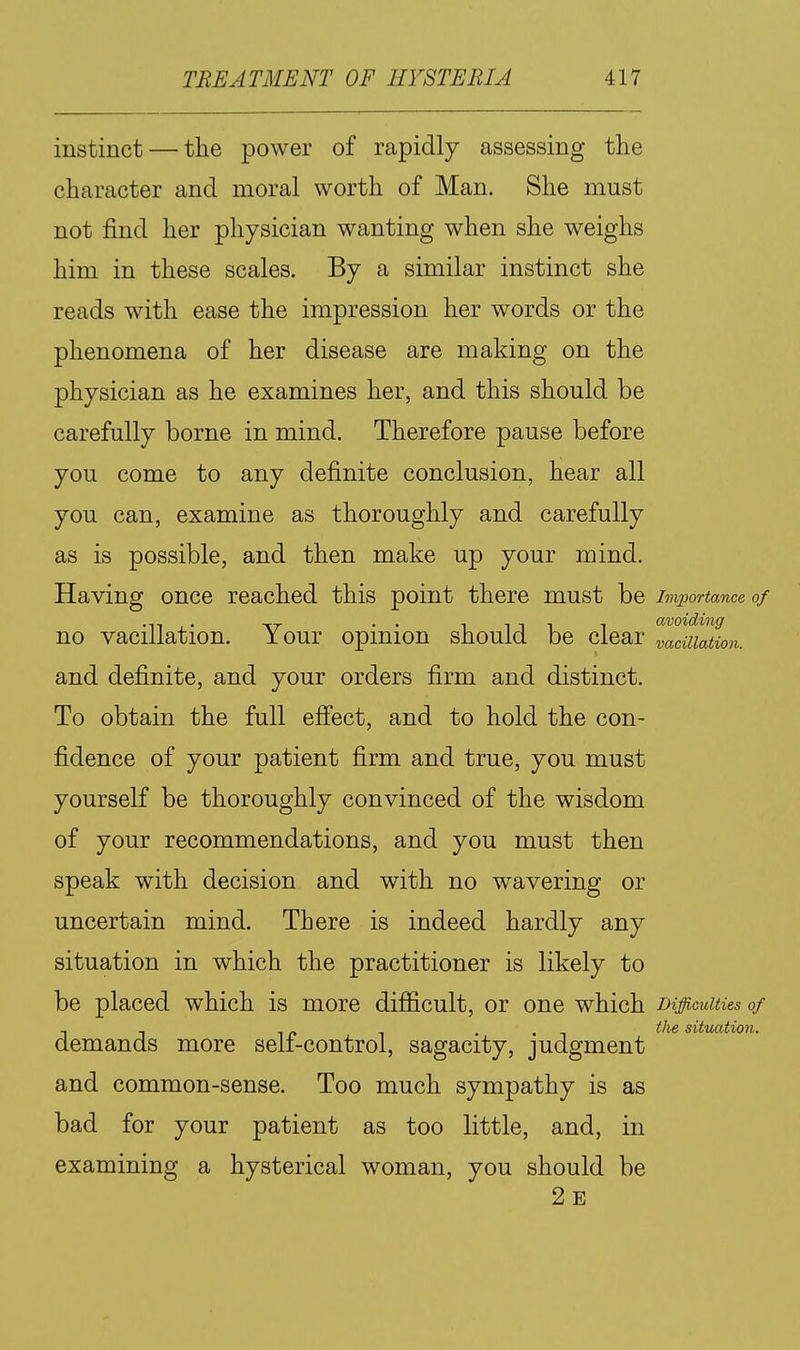 instinct — the power of rapidly assessing the character and moral worth of Man. She must not find her physician wanting when she weighs him in these scales. By a similar instinct she reads with ease the impression her words or the phenomena of her disease are making on the physician as he examines her, and this should be carefully borne in mind. Therefore pause before you come to any definite conclusion, hear all you can, examine as thoroughly and carefully as is possible, and then make up your mind. Having once reached this point there must be Importance of no vacillation. Your opinion should be clear Tacuiation. and definite, and your orders firm and distinct. To obtain the full eff'ect, and to hold the con- fidence of your patient firm and true, you must yourself be thoroughly convinced of the wisdom of your recommendations, and you must then speak with decision and with no wavering or uncertain mind. There is indeed hardly any situation in which the practitioner is likely to be placed which is more difiicult, or one which Difficulties of , - _ . . , tlie situation. demands more sen-control, sagacity, judgment and common-sense. Too much sympathy is as bad for your patient as too little, and, in examining a hysterical woman, you should be 2e