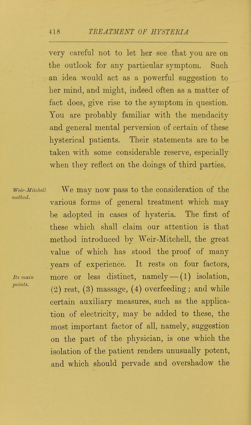 very careful not to let her see that you are on the outlook for any particular symptom. Such an idea would act as a powerful suggestion to her mind, and might, indeed often as a matter of fact does, give rise to the symptom in question. You are probably familiar with the mendacity and general mental perversion of certain of these hysterical patients. Their statements are to be taken with some considerable reserve, especially when they reflect on the doings of third parties. Weir-Mitchell We may now pass to the consideration of the various forms of general treatment which may be adopted in cases of hysteria. The first of these which shall claim our attention is that method introduced by Weir-Mitchell, the great value of which has stood the proof of many years of experience. It rests on four factors. Its main morc or less distinct, namely — (1) isolation, points. 1^0,^^, (3) massage, (4) overfeeding; and while certain auxiliary measures, such as the applica- tion of electricity, may be added to these, the most important factor of all, namely, suggestion on the part of the physician, is one which the isolation of the patient renders unusually potent, and which should pervade and overshadow the