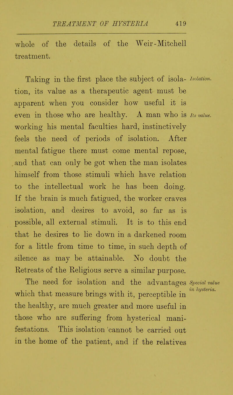 whole of the details of the Weir-Mitchell treatment. Taking in the first place the subject of isola- isolation. tion, its value as a therapeutic agent must be apparent when you consider how useful it is even in those who are healthy. A man who is Its value. working his mental faculties hard, instinctively feels the need of periods of isolation. After mental fatigue there must come mental repose, , and that can only be got when the man isolates himself from those stimuli which have relation to the intellectual work he has been doing. If the brain is much fatigued, the worker craves isolation, and desires to avoid, so far as is possible, all external stimuli. It is to this end that he desires to lie down in a darkened room for a little from time to time, in such depth of silence as may be attainable. No doubt the Retreats of the Religious serve a similar purpose. The need for isolation and the advantages SpecM value 1 • 1 ,1 , 1 . • 1 • •11.'^^ hysteria. which that measure brings with it, perceptible m the healthy, are much greater and more useful in those who are suffering from hysterical mani- festations. This isolation 'cannot be carried out in the home of the patient, and if the relatives