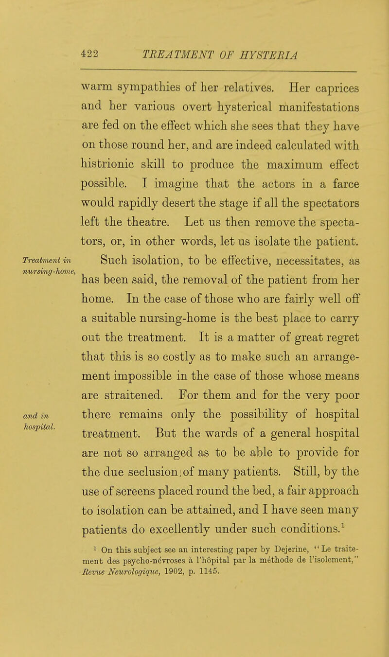 warm sympathies of her relatives. Her caprices and her various overt hysterical manifestations are fed on the effect which she sees that they have on those round her, and are indeed calculated with histrionic skill to produce the maximum effect possible. I imagine that the actors in a farce would rapidly desert the stage if all the spectators left the theatre. Let us then remove the specta- tors, or, in other words, let us isolate the patient. TreatTiient in Such isolatiou, to be cffectivc, necessitates, as nursing-hovie, • t i has been said, the removal of the patient from her home. In the case of those who are fairly well off a suitable nursing-home is the best place to carry out the treatment. It is a matter of great regret that this is so costly as to make such an arrange- ment impossible in the case of those whose means are straitened. For them and for the very poor and in there remains only the possibility of hospital hospital. treatment. But the wards of a general hospital are not so arranged as to be able to provide for the due seclusion i of many patients. Still, by the use of screens placed round the bed, a fair approach to isolation can be attained, and I have seen many patients do excellently under such conditions.^ 1 On this subject see an interesting paper by Dejerine,  Le traite- ment des psycho-n^vroses a I'hdpital par la mdthode de Fisolement, Revile Neurologique, 1902, p. 1145.