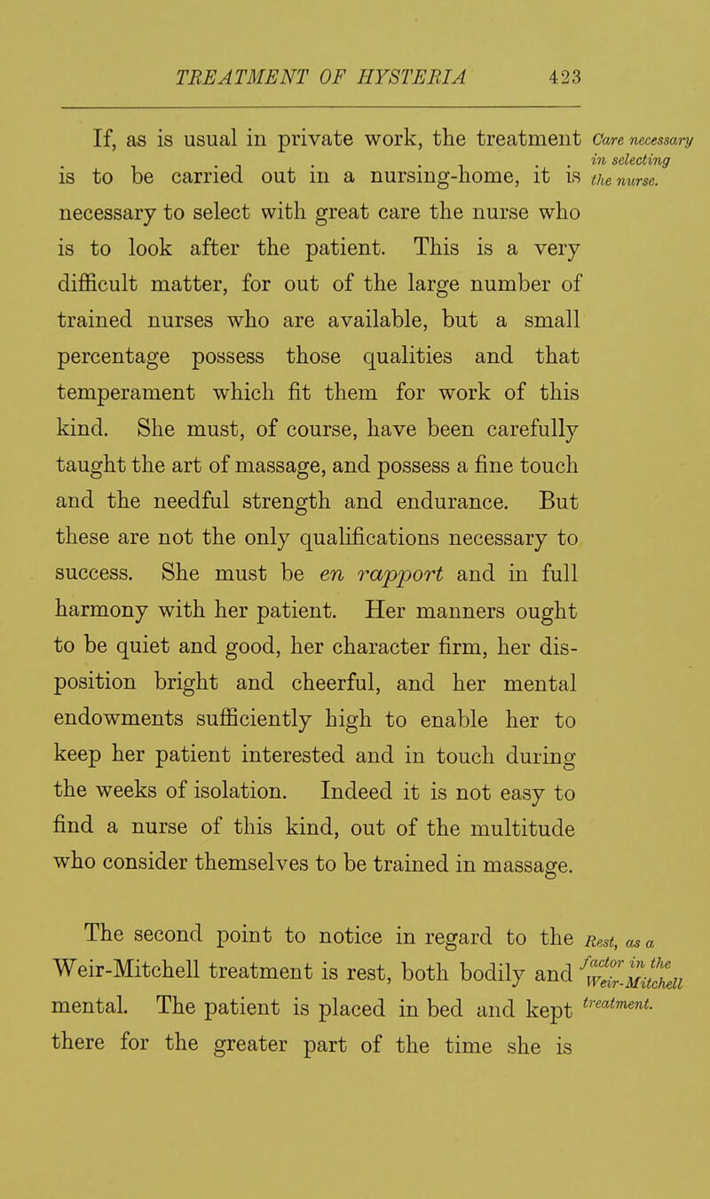 If, as is usual in private work, the treatment Care necessary . . . selecting is to be carried out m a nursmg-nome, it is the nurse. necessary to select with great care the nurse who is to look after the patient. This is a very difficult matter, for out of the large number of trained nurses who are available, but a small percentage possess those qualities and that temperament which fit them for work of this kind. She must, of course, have been carefully taught the art of massage, and possess a fine touch and the needful strength and endurance. But these are not the only qualifications necessary to success. She must be en rapport and in full harmony with her patient. Her manners ought to be quiet and good, her character firm, her dis- position bright and cheerful, and her mental endowments sufficiently high to enable her to keep her patient interested and in touch during the weeks of isolation. Indeed it is not easy to find a nurse of this kind, out of the multitude who consider themselves to be trained in massage. The second point to notice in regard to the Rest, as a Weir-Mitchell treatment is rest, both bodily and ^wZMillii mental. The patient is placed in bed and kept there for the greater part of the time she is