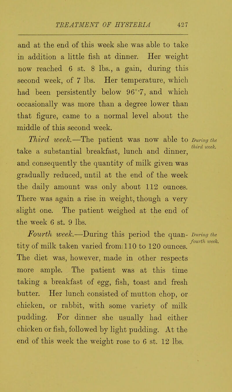 and at the end of this week she was able to take in addition a little fish at dinner. Her weight now reached 6 st. 8 lbs., a gain, during this second week, of 7 lbs. Her temperature, which had been persistently below 96°7, and which occasionally was more than a degree lower than that figure, came to a normal level about the middle of this second week. Third week.—The patient was now able to Duriyig the take a substantial breakfast, lunch and dinner, and consequently the quantity of milk given was gradually reduced, until at the end of the week the daily amount was only about 112 ounces. There was again a rise in weight, though a very slight one. The patient weighed at the end of the week 6 st. 9 lbs. Fourth week.—During this period the quan- During the . c •^^ 1 • t f fourth week. tity 01 milk taken varied iromillO to 120 ounces. The diet was, however, made in other respects more ample. The patient was at this time taking a breakfast of egg, fish, toast and fresh butter. Her lunch consisted of mutton chop, or chicken, or rabbit, with some variety of milk pudding. For dinner she usually had either chicken or fish, followed by light pudding. At the end of this week the weight rose to 6 st. 12 lbs.