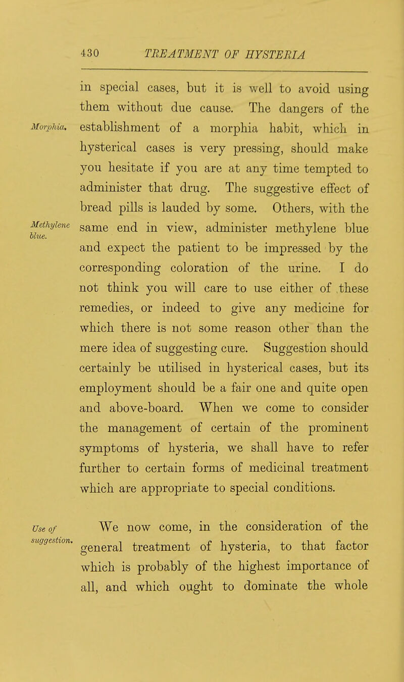 in special cases, but it is well to avoid using them without due cause. The dangers of the Morphia, establishment of a morphia habit, which in hysterical cases is very pressing, should make you hesitate if you are at any time tempted to administer that drug. The suggestive effect of bread pills is lauded by some. Others, with the Methylene game end in view, administer methylene blue and expect the patient to be impressed by the corresponding coloration of the urine. I do not think you will care to use either of .these remedies, or indeed to give any medicine for which there is not some reason other than the mere idea of suggesting cure. Suggestion should certainly be utilised in hysterical cases, but its employment should be a fair one and quite open and above-board. When we come to consider the management of certain of the prominent symptoms of hysteria, we shall have to refer further to certain forms of medicinal treatment which are appropriate to special conditions. Use of We now come, in the consideration of the suggestion. ^^^^^^^ treatment of hysteria, to that factor which is probably of the highest importance of all, and which ought to dominate the whole