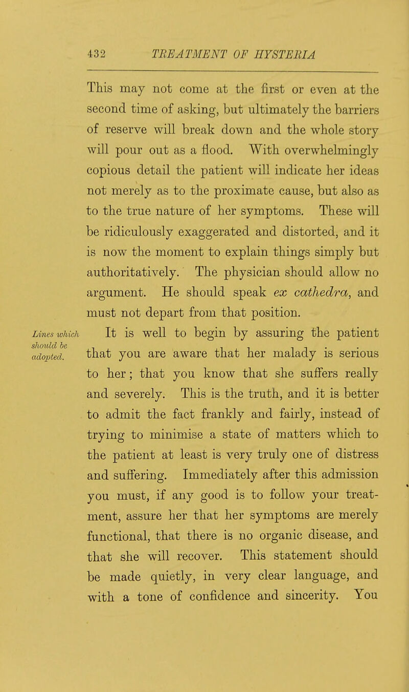 This may not come at the first or even at the second time of asking, but ultimately the barriers of reserve will break down and the whole story will pour out as a flood. With overwhelmingly copious detail the patient will indicate her ideas not merely as to the proximate cause, but also as to the true nature of her symptoms. These will be ridiculously exaggerated and distorted, and it is now the moment to explain things simply but authoritatively. The physician should allow no argument. He should speak ex cathedra, and must not depart from that position. Lines lohich It is well to begin by assuring the patient sJiould be . , , . _ . . adopted. that you are aware that her malady is serious to her; that you know that she sufi'ers really and severely. This is the truth, and it is better to admit the fact frankly and fairly, instead of trying to minimise a state of matters which to the patient at least is very truly one of distress and suffering. Immediately after this admission you must, if any good is to follow your treat- ment, assure her that her symptoms are merely functional, that there is no organic disease, and that she will recover. This statement should be made quietly, in very clear language, and with a tone of confidence and sincerity. You