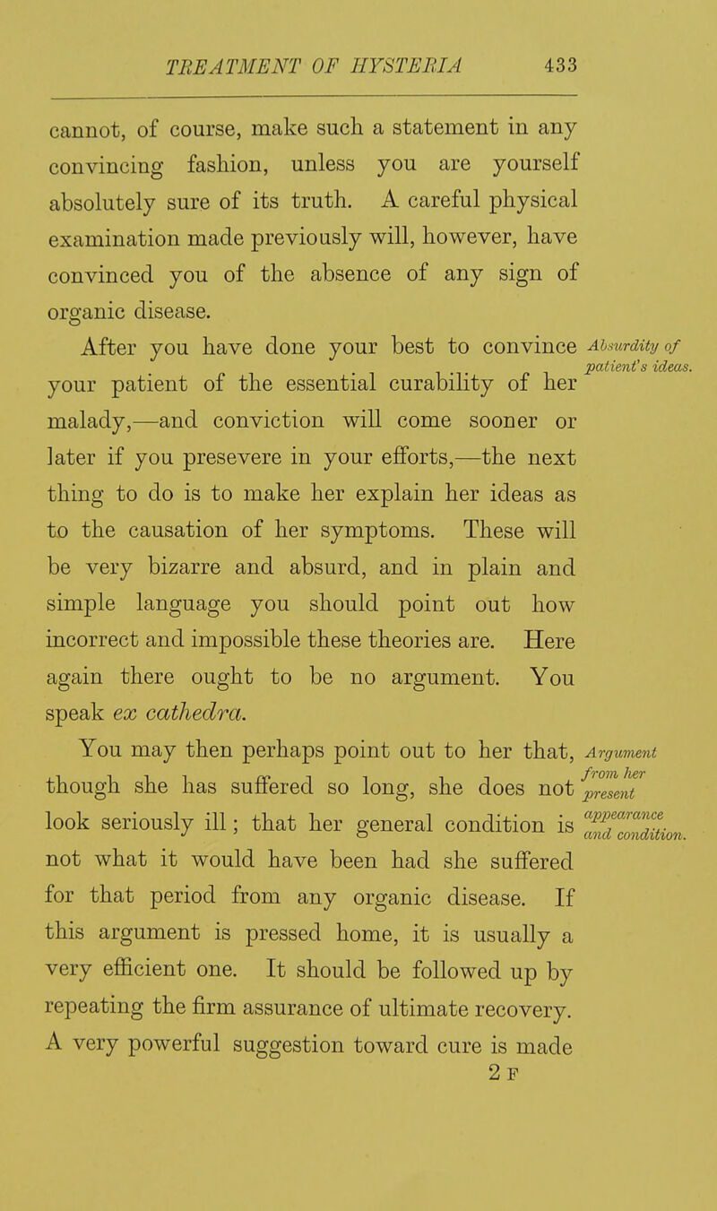 cannot, of course, make such a statement in any convincing fashion, unless you are yourself absolutely sure of its truth. A careful physical examination made previously will, however, have convinced you of the absence of any sign of organic disease. After you have done your best to convince AisurdUyof patient's ideas. your patient of the essential curability of her malady,—and conviction will come sooner or later if you presevere in your efforts,—the next thing to do is to make her explain her ideas as to the causation of her symptoms. These will be very bizarre and absurd, and in plain and simple language you should point out how incorrect and impossible these theories are. Here again there ought to be no argument. You speak ex cathedra. You may then perhaps point out to her that, Argument though she has suffered so long, she does not present look seriously ill; that her general condition is not what it would have been had she suffered for that period from any organic disease. If this argument is pressed home, it is usually a very efficient one. It should be followed up by repeating the firm assurance of ultimate recovery. A very powerful suggestion toward cure is made 2f appearance and condition.