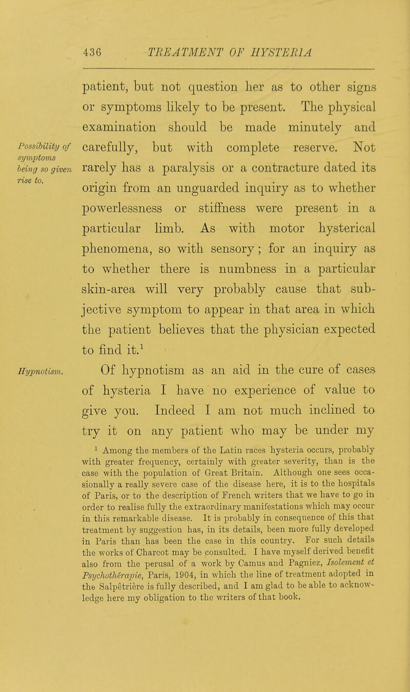 patient, but not question lier as to other signs or symptoms likely to be present. The physical examination should be made minutely and powerlessness or stiffness were present in a particular limb. As with motor hysterical phenomena, so with sensory; for an inquiry as to whether there is numbness in a particular ^ Among the members of the Latin races hysteria occurs, probably with greater frequency, certainly with greater severity, than is the case with the population of Great Britain. Although one sees occa- sionally a really severe case of the disease here, it is to the hospitals of Paris, or to the description of French writers that we have to go in order to realise fully the extraordinary manifestations which may occur in this remarkable disease. It is probably in consequence of this that treatment by suggestion has, in its details, been more fully developed in Paris than has been the case in this country. For such details the works of Charcot may be consulted. I have myself derived benefit also from the perusal of a work by Camus and Pagniez, Isolement ct Psydiotherapie, Paris, 1904, in which the line of treatment adopted in the Salpetriere is fully described, and I am glad to be able to acknow- ledge here my obligation to the writers of that book. Possibility of symptoms being so given rise to. Hypnotism.