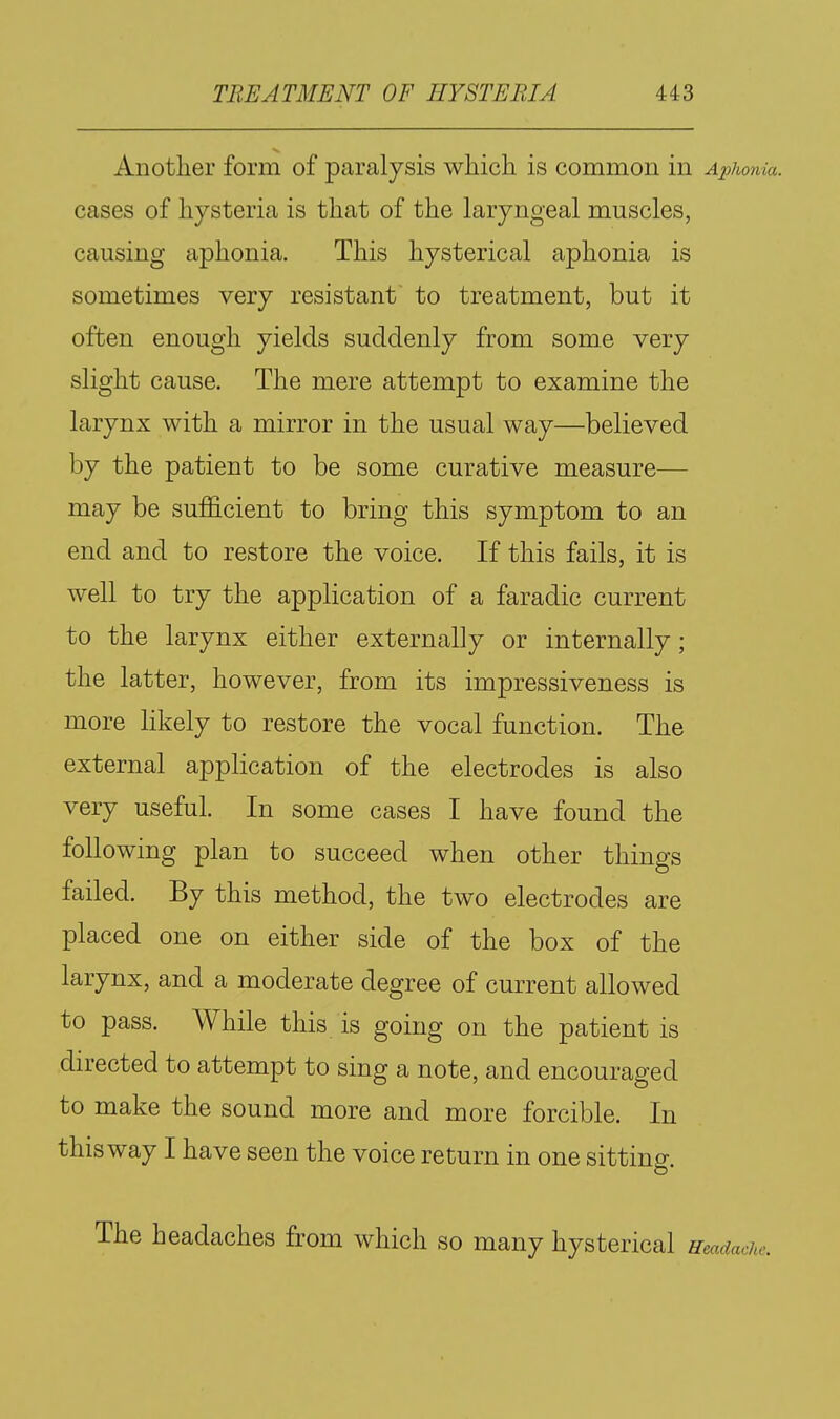 Another form of paralysis which is common in Aphonia. cases of hysteria is that of the laryngeal muscles, causing aphonia. This hysterical aphonia is sometimes very resistant to treatment, but it often enough yields suddenly from some very slight cause. The mere attempt to examine the larynx with a mirror in the usual way—believed by the patient to be some curative measure— may be sufficient to bring this symptom to an end and to restore the voice. If this fails, it is well to try the application of a faradic current to the larynx either externally or internally; the latter, however, from its impressiveness is more likely to restore the vocal function. The external application of the electrodes is also very useful. In some cases I have found the following plan to succeed when other things failed. By this method, the two electrodes are placed one on either side of the box of the larynx, and a moderate degree of current allowed to pass. While this is going on the patient is directed to attempt to sing a note, and encouraged to make the sound more and more forcible. In this way I have seen the voice return in one sitting. The headaches from which so many hysterical Headache.