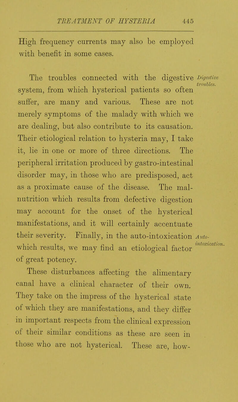 High frequency currents may also be employed with benefit in some cases. The troubles connected with the digestive JJigestive troubles. system, from which hysterical patients so often sufier, are many and various. These are not merely symptoms of the malady with which we are dealing, but also contribute to its causation. Their etiological relation to hysteria may, I take it, lie in one or more of three directions. The peripheral irritation produced by gastro-intestinal disorder may, in those who are predisposed, act as a proximate cause of the disease. The mal- nutrition which results from defective digestion may account for the onset of the hysterical manifestations, and it will certainly accentuate their severity. Finally, in the auto-intoxication A^tto. which results, we may find an etiological factor of great potency. These disturbances affecting the alimentary canal have a clinical character of their own. They take on the impress of the hysterical state of which they are manifestations, and they differ in important respects from the clinical expression of their similar conditions as these are seen in those who are not hysterical. These are, how-