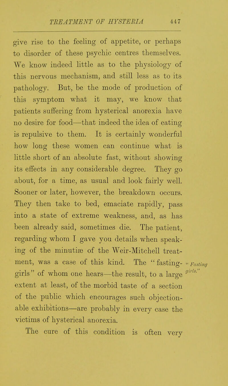 give rise to the feeling of appetite, or perhaps to disorder of these psychic centres themselves. We know indeed little as to the physiology of this nervous mechanism, and still less as to its pathology. But, be the mode of production of this symptom what it may, we know that patients suffering from hysterical anorexia have no desire for food—that indeed the idea of eating is repulsive to them. It is certainly wonderful how long these women can continue what is little short of an absolute fast, without showing its effects in any considerable degree. They go about, for a time, as usual and look fairly well. Sooner or later, however, the breakdown occurs. They then take to bed, emaciate rapidly, pass into a state of extreme weakness, and, as has been already said, sometimes die. The patient, regarding whom I gave you details when speak- ing of the minutiae of the Weir-Mitchell treat- ment, was a case of this kind. The fasting- - Fasting girls  of whom one hears—the result, to a large extent at least, of the morbid taste of a section of the public which encourages such objection- able exhibitions—are probably in every case the victims of hysterical anorexia. The cure of this condition is often very