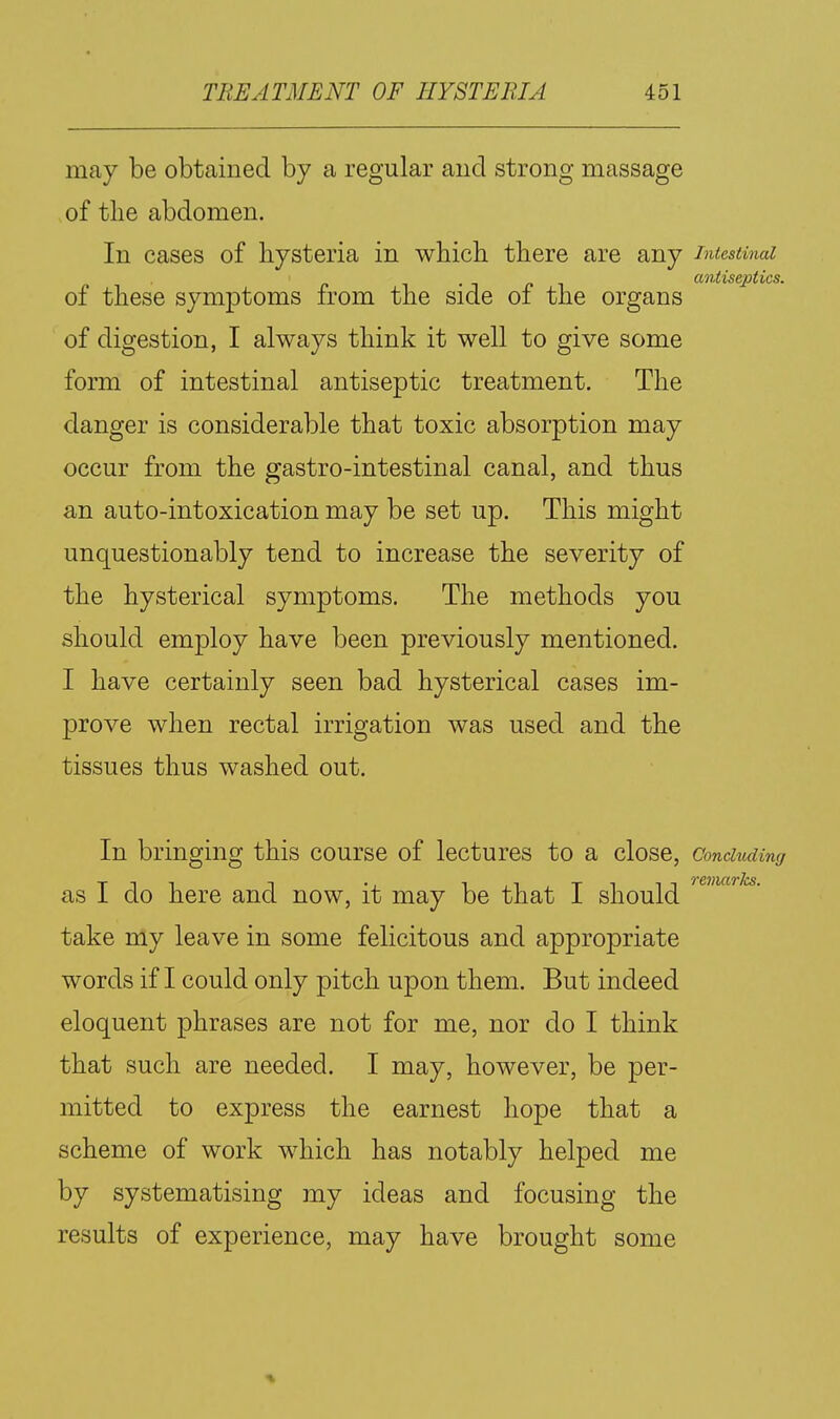 may be obtained by a regular and strong massage of the abdomen. In cases of hysteria in which there are any intestinal antiseptics. of these symptoms from the side of the organs of digestion, I always think it well to give some form of intestinal antiseptic treatment. The danger is considerable that toxic absorption may occur from the gastro-intestinal canal, and thus an auto-intoxication may be set up. This might unquestionably tend to increase the severity of the hysterical symptoms. The methods you should employ have been previously mentioned. I have certainly seen bad hysterical cases im- prove when rectal irrigation was used and the tissues thus washed out. In bringing this course of lectures to a close, Concluding as I do here and now, it may be that I should take my leave in some felicitous and appropriate words if I could only pitch upon them. But indeed eloquent phrases are not for me, nor do I think that such are needed. I may, however, be per- mitted to express the earnest hope that a scheme of work which has notably helped me by systematising my ideas and focusing the results of experience, may have brought some